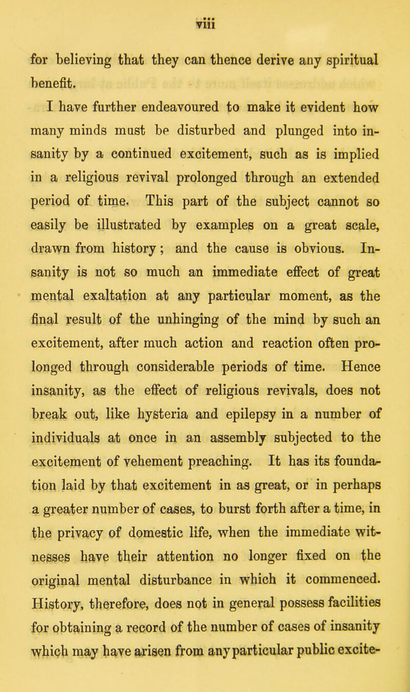 • •• Vlll for believing that they can thence derive any spiritual benefit. I have further endeavoured to make it evident how many minds must be disturbed and plunged into in- sanity by a continued excitement, such as is implied in a religious revival prolonged through an extended period of time. This part of the subject cannot so easily be illustrated by examples on a great scale, drawn from history; and the cause is obvious. In- sanity is not so much an immediate effect of great mental exaltation at any particular moment, as the final result of the unhinging of the mind by such an excitement, after much action and reaction often pro- longed through considerable periods of time. Hence insanity, as the effect of religious revivals, does not break out, like hysteria and epilepsy in a number of individuals at once in an assembly subjected to the excitement of vehement preaching. It has its founda- tion laid by that excitement in as great, or in perhaps a greater number of cases, to burst forth after a time, in the privacy of domestic life, when the immediate wit- nesses have their attention no longer fixed on the original mental disturbance in which it commenced. History, therefore, does not in general possess facilities for obtaining a record of the number of cases of insanity which may have arisen from any particular public excite-