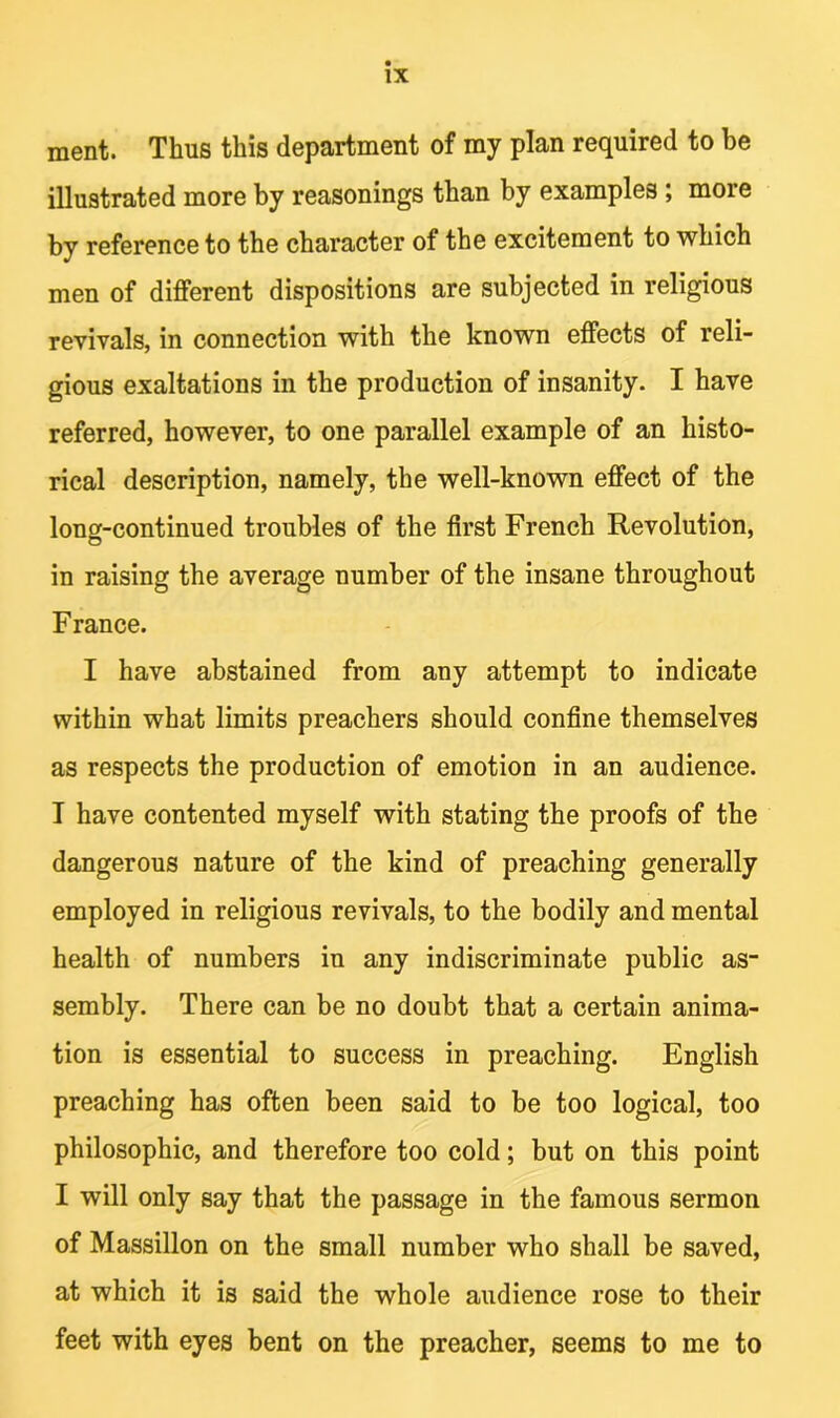 ment. Thus this department of my plan required to be illustrated more by reasonings than by examples ; more by reference to the character of the excitement to which men of different dispositions are subjected in religious revivals, in connection with the known effects of reli- gious exaltations in the production of insanity. I have referred, however, to one parallel example of an histo- rical description, namely, the well-known effect of the long-continued troubles of the first French Revolution, in raising the average number of the insane throughout France. I have abstained from any attempt to indicate within what limits preachers should confine themselves as respects the production of emotion in an audience. I have contented myself with stating the proofs of the dangerous nature of the kind of preaching generally employed in religious revivals, to the bodily and mental health of numbers in any indiscriminate public as- sembly. There can be no doubt that a certain anima- tion is essential to success in preaching. English preaching has often been said to be too logical, too philosophic, and therefore too cold; but on this point I will only say that the passage in the famous sermon of Massillon on the small number who shall be saved, at which it is said the whole audience rose to their feet with eyes bent on the preacher, seems to me to