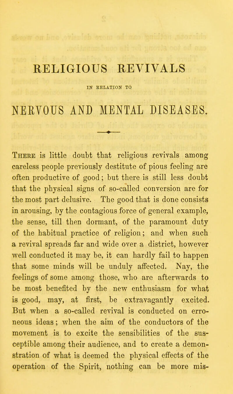 RELIGIOUS REVIVALS IN EELATION TO NERVOUS AND MENTAL DISEASES. ——♦ There is little doubt that religious revivals among careless people previously destitute of pious feeling are often productive of good; but there is still less doubt that the physical signs of so-called conversion are for the most part delusive. The good that is done consists in arousing, by the contagious force of general example, the sense, till then dormant, of the paramount duty of the habitual practice of religion; and when such a revival spreads far and wide over a district, however well conducted it may be, it can hardly fail to happen that some minds will be unduly affected. Nay, the feelings of some among those, who are afterwards to be most benefited by the new enthusiasm for what is good, may, at first, be extravagantly excited. But when a so-called revival is conducted on erro- neous ideas; when the aim of the conductors of the movement is to excite the sensibilities of the sus- ceptible among their audience, and to create a demon- stration of what is deemed the physical effects of the operation of the Spirit, nothing can be more mis-
