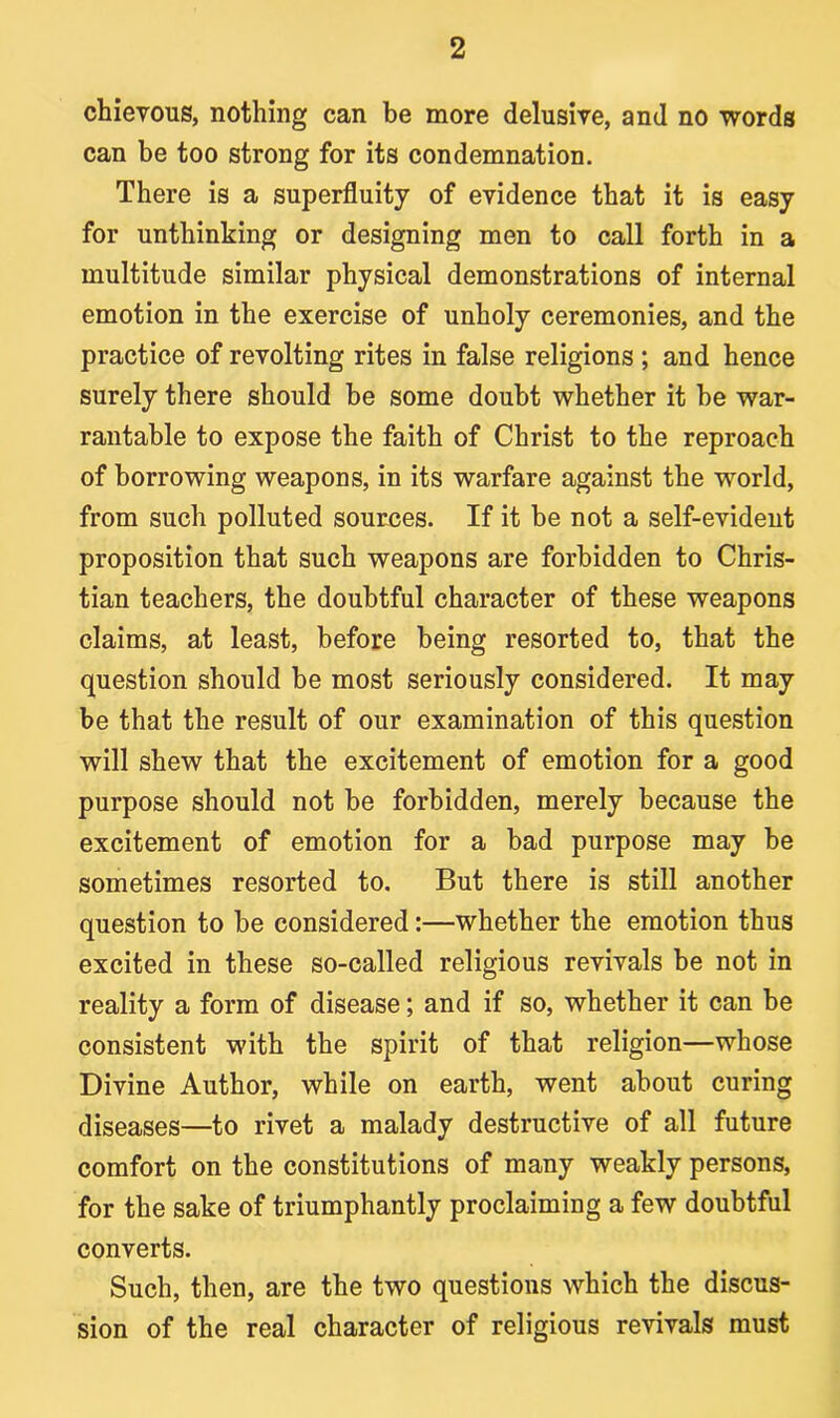 chievous, nothing can be more delusive, and no words can be too strong for its condemnation. There is a superfluity of evidence that it is easy for unthinking or designing men to call forth in a multitude similar physical demonstrations of internal emotion in the exercise of unholy ceremonies, and the practice of revolting rites in false religions ; and hence surely there should be some doubt whether it be war- rantable to expose the faith of Christ to the reproach of borrowing weapons, in its warfare against the world, from such polluted sources. If it be not a self-evident proposition that such weapons are forbidden to Chris- tian teachers, the doubtful character of these weapons claims, at least, before being resorted to, that the question should be most seriously considered. It may be that the result of our examination of this question will shew that the excitement of emotion for a good purpose should not be forbidden, merely because the excitement of emotion for a bad purpose may be sometimes resorted to. But there is still another question to be considered:—whether the emotion thus excited in these so-called religious revivals be not in reality a form of disease; and if so, whether it can be consistent with the spirit of that religion—whose Divine Author, while on earth, went about curing diseases—to rivet a malady destructive of all future comfort on the constitutions of many weakly persons, for the sake of triumphantly proclaiming a few doubtful converts. Such, then, are the two questions which the discus- sion of the real character of religious revivals must