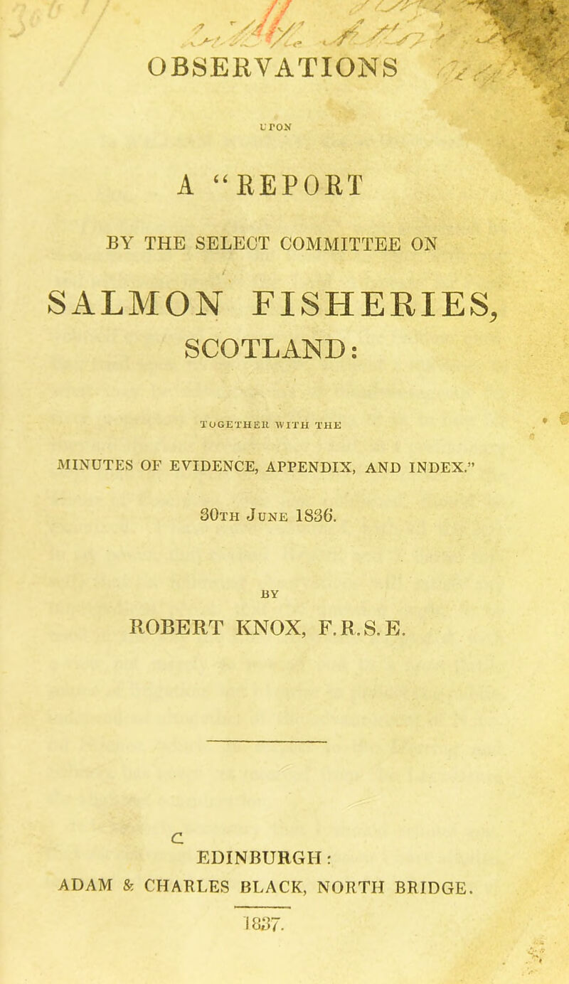 OBSERVATIONS uton > / i A “REPORT BY THE SELECT COMMITTEE ON SALMON FISHERIES, SCOTLAND: TOGETHER WITH THE MINUTES OF EVIDENCE, APPENDIX, AND INDEX.” 30th June 1836. BY ROBERT KNOX, F.R.S.E. c EDINBURGH r ADAM & CHARLES BLACK, NORTH BRIDGE. 1837.