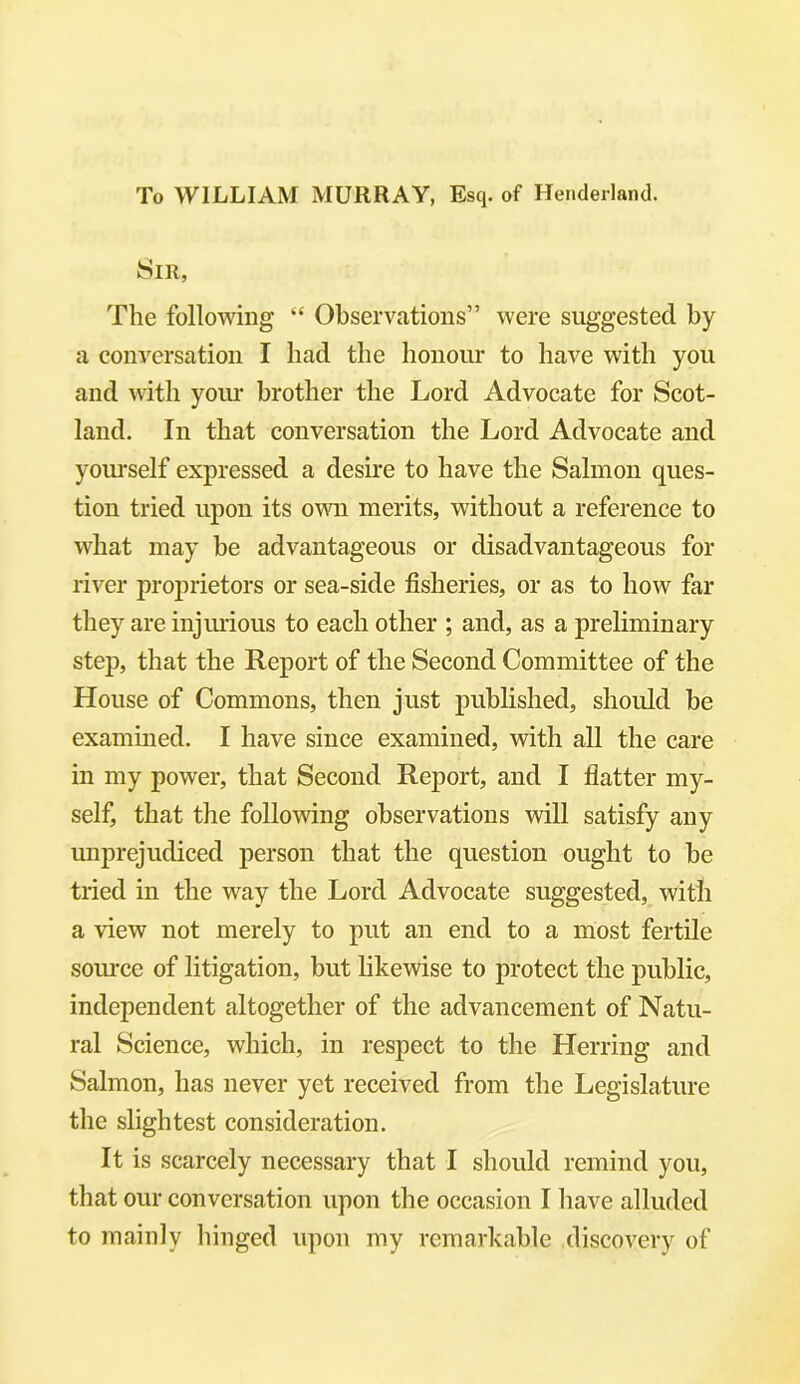 To WILLIAM MURRAY, Esq. of Henderland. Sir, The following “ Observations” were suggested by a conversation I had the honour to have with you and with your brother the Lord Advocate for Scot- land. In that conversation the Lord Advocate and yourself expressed a desire to have the Salmon ques- tion tried upon its own merits, without a reference to what may be advantageous or disadvantageous for river proprietors or sea-side fisheries, or as to how far they are injurious to each other ; and, as a preliminary step, that the Report of the Second Committee of the House of Commons, then just published, should be examined. I have since examined, with all the care in my power, that Second Report, and I flatter my- self, that the following observations will satisfy any unprejudiced person that the question ought to be tried in the way the Lord Advocate suggested, with a view not merely to put an end to a most fertile source of litigation, but likewise to protect the public, independent altogether of the advancement of Natu- ral Science, which, in respect to the Herring and Salmon, has never yet received from the Legislature the slightest consideration. It is scarcely necessary that I should remind you, that our conversation upon the occasion I have alluded to mainly hinged upon my remarkable discovery of