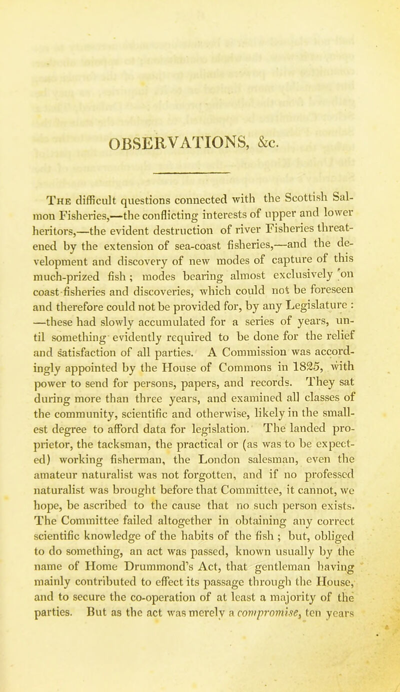 OBSERVATIONS, &c. The difficult questions connected with the Scottish Sal- mon Fisheries,—the conflicting interests of upper and lower heritors,—the evident destruction of river Fisheries threat- ened by the extension of sea-coast fisheries,—and the de- velopment and discovery of new modes of capture of this much-prized fish ; modes bearing almost exclusively on coast fisheries and discoveries, which could not be foreseen and therefore could not be provided for, by any Legislature : —these had slowly accumulated for a series of years, un- til something evidently required to be done for the relief and satisfaction of all parties. A Commission was accord- ingly appointed by the House of Commons in 1825, with power to send for persons, papers, and records. They sat during more than three years, and examined all classes of the community, scientific and otherwise, likely in the small- est degree to afford data for legislation. The landed pro- prietor, the tacksman, the practical or (as was to be expect- ed) working fisherman, the London salesman, even the amateur naturalist was not forgotten, and if no professed naturalist was brought before that Committee, it cannot, we hope, be ascribed to the cause that no such person exists. The Committee failed altogether in obtaining any correct scientific knowledge of the habits of the fish ; but, obliged to do something, an act was passed, known usually by the name of Home Drummond’s Act, that gentleman having mainly contributed to effect its passage through the House, and to secure the co-operation of at least a majority of the parties. But as the act was merely a compromise, ten years