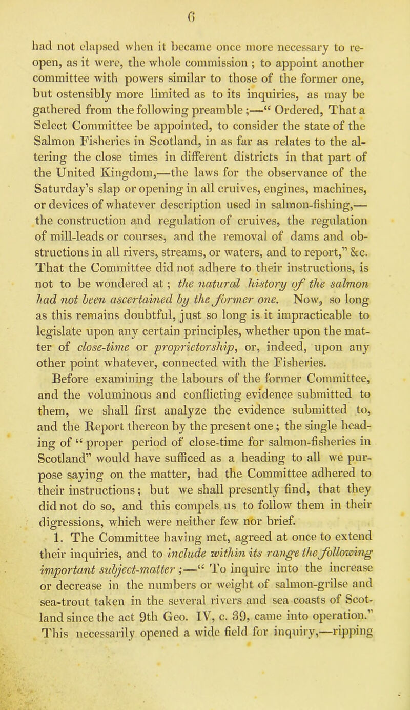 0 had not elapsed when it became once more necessary to re- open, as it were, the whole commission ; to appoint another committee with powers similar to those of the former one, but ostensibly more limited as to its inquiries, as may be gathered from the following preamble ;—“ Ordered, That a Select Committee be appointed, to consider the state of the Salmon Fisheries in Scotland, in as far as relates to the al- tering the close times in different districts in that part of the United Kingdom,—the laws for the observance of the Saturday’s slap or opening in all cruives, engines, machines, or devices of whatever description used in salmon-fishing,— the construction and regulation of cruives, the regulation of mill-leads or courses, and the removal of dams and ob- structions in all rivers, streams, or waters, and to report,” &c. That the Committee did not adhere to their instructions, is not to be wondered at; the natural history of the salmon had not been ascertained by the former one. Now, so long as this remains doubtful, just so long is it impracticable to legislate upon any certain principles, whether upon the mat- ter of close-time or proprietorship, or, indeed, upon any other point whatever, connected with the Fisheries. Before examining the labours of the former Committee, and the voluminous and conflicting evidence submitted to them, we shall first analyze the evidence submitted to, and the Report thereon by the present one; the single head- ing of “ proper period of close-time for salmon-fisheries in Scotland” would have sufficed as a heading to all we pur- pose saying on the matter, had the Committee adhered to their instructions; but we shall presently find, that they did not do so, and this compels us to follow them in their digressions, which were neither few nor brief. 1. The Committee having met, agreed at once to extend their inquiries, and to include within its range the following important subject-matter ;—“ To inquire into the increase or decrease in the numbers or weight of salmon-grilse and sea-trout taken in the several rivers and sea coasts of Scot- land since the act 9th Geo. IV, c. 39, came into operation.” This necessarily opened a wide field for inquiry,—ripping