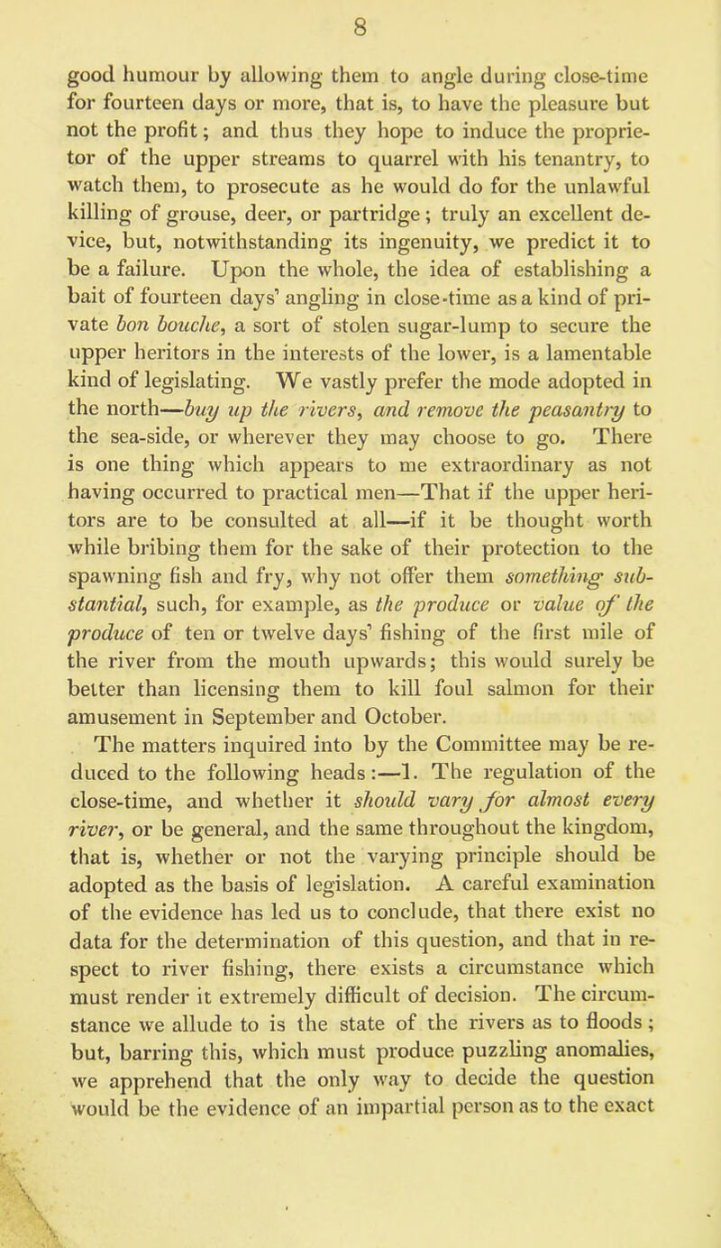 good humour by allowing them to angle during close-time for fourteen days or more, that is, to have the pleasure but not the pi'ofit; and thus they hope to induce the proprie- tor of the upper streams to quarrel with his tenantry, to watch them, to prosecute as he would do for the unlawful killing of grouse, deer, or partridge; truly an excellent de- vice, but, notwithstanding its ingenuity, we predict it to be a failure. Upon the whole, the idea of establishing a bait of fourteen days1 angling in close-time as a kind of pri- vate bon Louche, a sort of stolen sugar-lump to secure the upper heritors in the interests of the lower, is a lamentable kind of legislating. We vastly prefer the mode adopted in the north—buy up the rivers, and remove the peasantry to the sea-side, or wherever they may choose to go. There is one thing which appears to me extraordinary as not having occurred to practical men—That if the upper heri- tors are to be consulted at all—if it be thought worth while bribing them for the sake of their protection to the spawning fish and fry, why not offer them something sub- stantial, such, for example, as the produce or value of the produce of ten or twelve days1 fishing of the first mile of the river from the mouth upwards; this would surely be better than licensing them to kill foul salmon for their amusement in September and October. The matters inquired into by the Committee may be re- duced to the following heads:—1. The regulation of the close-time, and whether it should vary for almost every river, or be general, and the same throughout the kingdom, that is, whether or not the varying principle should be adopted as the basis of legislation. A careful examination of the evidence has led us to conclude, that there exist no data for the determination of this question, and that in re- spect to river fishing, there exists a circumstance which must render it extremely difficult of decision. The circum- stance we allude to is the state of the rivers as to floods; but, barring this, which must produce puzzling anomalies, we apprehend that the only way to decide the question would be the evidence of an impartial person as to the exact