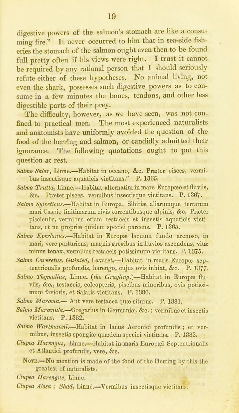 digestive powers ot the salmon’s stomach are like a consu- ming fire.” It never occurred to him that in sea-side fish- eries the stomach of the salmon ought even then to be found full pretty often if his views were right. I trust it cannot be required by any rational person that I should seriously refute either of these hypotheses. No animal living, not even the shark, possesses such digestive powers as to con- sume in a few minutes the bones, tendons, and other less digestible parts of their prey. The difficulty, however, as we have seen, was not con- fined to practical men. The most experienced naturalists and anatomists have uniformly avoided the question of the food of the herring and salmon, or candidly admitted their ignorance. The following quotations ought to put this question at rest. Salmo Salar, Liime.—Habitat in oceano, &c. Prater pisces, vermi- bus insectisque aquaticis victitans.” P. 1365. Salmo Trutta, Linne.—Habitat alternatim in mare Europaeo et fluviis, &c. Prater pisces, vermibus insectisque victitans. P. 1367. Salmo Sylveticus.—Habitat in Europa, Sibiriae aliarumque terrarum mari Caspio finitimarum rivis torrentibusque alp inis, &c. Prater pisciculis, vermibus etiam testaceis et insectis aquaticis victi- tans, et ne proprise quidem speciei parcens. P. 1365. Salmo Eperlanus.—Habitat in Europse lacuum fundo arenoso, in mari, vere parturiens, magnis gregibus in fluvios ascendens, vitae minus tenax, vermibus testaceis potissimum victitans. P. 1375. Salmo Laveretus, Guinied, Lavaret.—Habitat in maris Europse sep- tentrionalis profundis, liarengo, cujus ovis inhiat, &c. P. 1377. Salmo Thymallus, Linne. {the Grayling.)—Habitat in Europse fiu- viis, &c., testaceis, coleopteris, piscibus minoribus, ovis potissi- mum favioris, ct Salaris victitans. P. 1380. Salmo Marcena.— Aut vere testacea quse siturus. P. 1381. Salmo Marcenula.—Gregarius in Germania:, &c.; vermibus et insectis victitans. P. 1382. Salmo Wartmanni.—Habitat in lacus Aeronici profundis; ct ver- mibus, insectis spongise quaedem speciei victitans. P. 1382. Clupea Harengus, Linne.—Habitat in maris Europsei Septentrionalis ct Atlantici profundis, vere, &c. Note.—No mention is made of the food of the Herring by this the greatest of naturalists. Clupea Harengus, Linne. Clupea Alosa ; Shad, Linne.—Vermibus insectisque victitans.