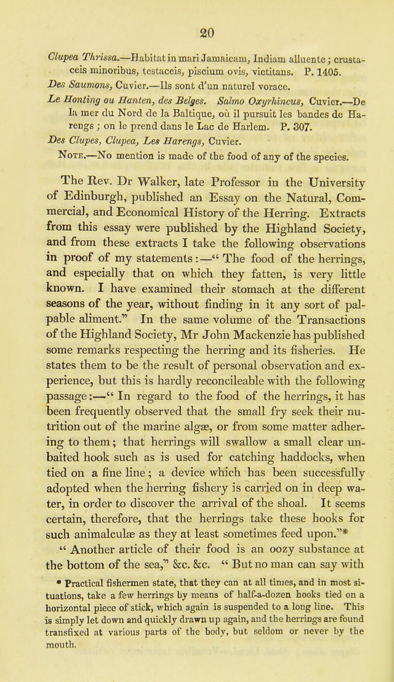 Clupea Thrissa.—Habitat in mari Jamaicam, Indiam alluente; crusta- ceis minoribus, testaceis, piscium ovis, victitans. P. 1405. Des Saumons, Cuvier.—Ils sont d’un naturel vorace. Le Honting ou Hanten, des Beiges. Salmo Oxyrhincus, Cuvier.—De la mer du Nord de la Baltique, ou il pursuit les bandes de Ha- rengs ; on le prend dans le Lac de Harlem. P. 307. Des Clupes, Clupea, Les Harengs, Cuvier. Note.—No mention is made of the food of any of the species. The Rev. Dr Walker, late Professor in the University of Edinburgh, published an Essay on the Natural, Com- mercial, and Economical History of the Herring. Extracts from this essay were published by the Highland Society, and from these extracts I take the following observations in proof of my statements:—“The food of the herrings, and especially that on which they fatten, is very little known. I have examined their stomach at the different seasons of the year, without finding in it any sort of pal- pable aliment.” In the same volume of the Transactions of the Highland Society, Mr John Mackenzie has published some remarks respecting the herring and its fisheries. He states them to be the result of personal observation and ex- perience, but this is hardly reconcileable with the following passage:—-“In regard to the food of the herrings, it has been frequently observed that the small fry seek their nu- trition out of the marine algae, or from some matter adher- ing to them; that herrings will swallow a small clear un- baited hook such as is used for catching haddocks, when tied on a fine line; a device which has been successfully adopted when the herring fishery is carried on in deep wa- ter, in order to discover the arrival of the shoal. It seems certain, therefore, that the herrings take these hooks for such animalculae as they at least sometimes feed upon.”* “ Another article of their food is an oozy substance at the bottom of the sea,” &c. &c. “ But no man can say with • Practical fishermen state, that they can at all times, and in most si- tuations, take a few herrings by means of half-a-dozen hooks tied on a horizontal piece of stick, which again is suspended to a long line. This is simply let down and quickly drawn up again, and the herrings are found transfixed at various parts of the body, but seldom or never by the mouth.