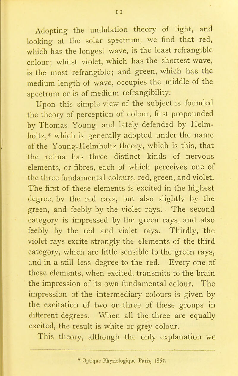 Adopting the undulation theory of light, and looking at the solar spectrum, we find that red, which has the longest wave, is the least refrangible colour; whilst violet, which has the shortest wave, is the most refrangible; and green, which has the medium length of wave, occupies the middle of the spectrum or is of medium refrangibility. Upon this simple view of the subject is founded the theory of perception of colour, first propounded by Thomas Young, and lately defended by Helm- holtz,* which is generally adopted under the name of the Young-Helmholtz theory, which is this, that the retina has three distinct kinds of nervous elements, or fibres, each of which perceives one of the three fundamental colours, red, green, and violet. The first of these elements is excited in the highest degree, by the red rays, but also slightly by the green, and feebly by the violet rays. The second category is impressed by the green rays, and also feebly by the red and violet rays. Thirdly, the violet rays excite strongly the elements of the third category, which are little sensible to the green rays, and in a still less degree to the red. Every one of these elements, when excited, transmits to the brain the impression of its own fundamental colour. The impression of the intermediary colours is given by the excitation of two or three of these groups in different degrees. When all the three are equally excited, the result is white or grey colour. This theory, although the only explanation we * Optique Physiologique Paris, 1867*