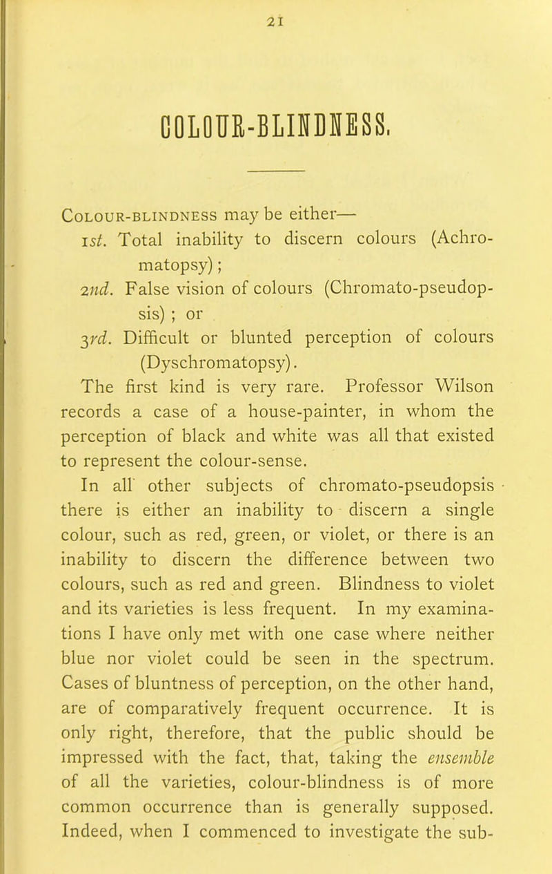 COLOUfi-BLINDNESS, Colour-blindness may be either— ist. Total inability to discern colours (Achro- matopsy) ; 2nd. False vision of colours (Chromato-pseudop- sis) ; or 3rd. Difficult or blunted perception of colours (Dyschromatopsy). The first kind is very rare. Professor Wilson records a case of a house-painter, in whom the perception of black and white was all that existed to represent the colour-sense. In all other subjects of chromato-pseudopsis • there is either an inability to discern a single colour, such as red, green, or violet, or there is an inability to discern the difference between two colours, such as red and green. Blindness to violet and its varieties is less frequent. In my examina- tions I have only met with one case where neither blue nor violet could be seen in the spectrum. Cases of bluntness of perception, on the other hand, are of comparatively frequent occurrence. It is only right, therefore, that the public should be impressed with the fact, that, taking the ensemble of all the varieties, colour-blindness is of more common occurrence than is generally supposed. Indeed, when I commenced to investigate the sub-