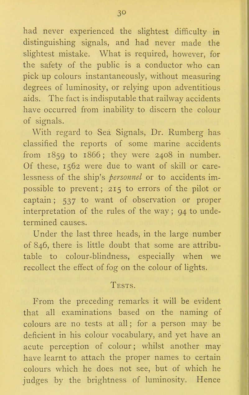 had never experienced the slightest difficulty in distinguishing signals, and had never made the slightest mistake. What is required, however, for the safety of the public is a conductor who can pick up colours instantaneously, without measuring degrees of luminosity, or relying upon adventitious aids. The fact is indisputable that railway accidents have occurred from inability to discern the colour of signals. With regard to Sea Signals, Dr. Rumberg has classified the reports of some marine accidents from 1859 to 1866; they were 2408 in number. Of these, 1562 were due to want of skill or care- lessness of the ship’s personnel or to accidents im- possible to prevent; 215 to errors of the pilot or captain; 537 to want of observation or proper interpretation of the rules of the way ; 94 to unde- termined causes. Under the last three heads, in the large number of 846, there is little doubt that some are attribu- table to colour-blindness, especially when we recollect the effect of fog on the colour of lights. Tests. From the preceding remarks it will be evident that all examinations based on the naming of colours are no tests at all; for a person may be deficient in his colour vocabulary, and yet have an acute perception of colour; whilst another may have learnt to attach the proper names to certain colours which he does not see, but of which he judges by the brightness of luminosity. Hence
