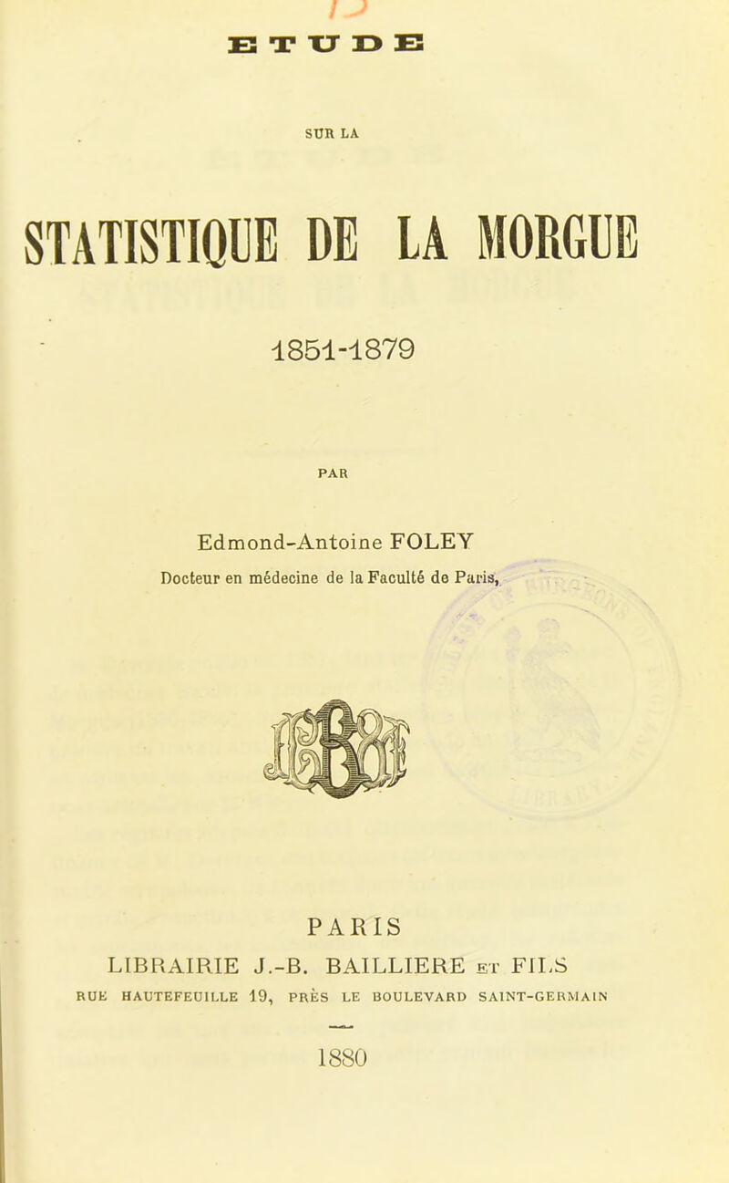 ) E T XJ 13 E SUR LA STATISTIQUE DE LA MORGUE 1851-1879 PAR Edmond-Antoine FOLEY Docteur en médecine de la Faculté de Paris, PARIS LIBRAIRIE J.-B. BAILLIERE et FILS RUE HAUTEFEÜILLE 19, PRES LE BOULEVARD SAINT-GERMAIN 1880