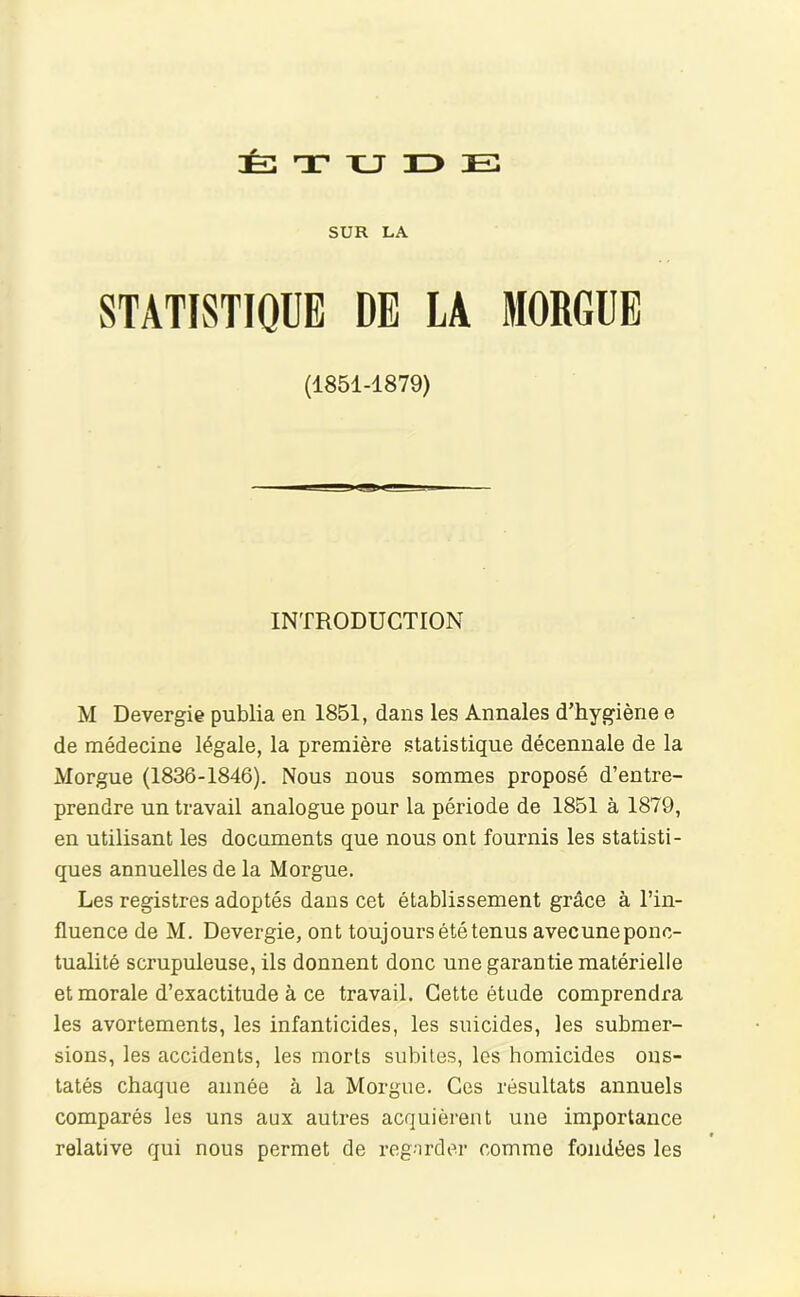 T XJ n> Ei SUR LA STATISTIQUE DE LA MORGUE (1851-1879) INTRODUCTION M Devergie publia en 1851, dans les Annales d’hygiène e de médecine légale, la première statistique décennale de la Morgue (1836-1846). Nous nous sommes proposé d’entre- prendre un travail analogue pour la période de 1851 à 1879, en utilisant les documents que nous ont fournis les statisti- ques annuelles de la Morgue. Les registres adoptés dans cet établissement grâce à Tin- fluence de M. Devergie, ont toujours été tenus avec une ponc- tualité scrupuleuse, ils donnent donc une garantie matérielle et morale d’exactitude à ce travail. Cette étude comprendra les avortements, les infanticides, les suicides, les submer- sions, les accidents, les morts subites, les homicides ons- tatés chaque année à la Morgue. Ces résultats annuels comparés les uns aux autres acquièrent une importance relative qui nous permet de regarder comme fondées les