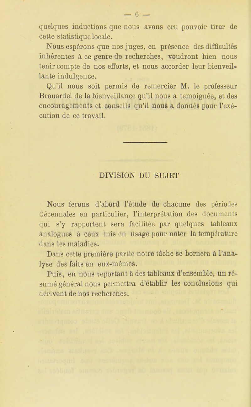 quelques inductions que nous avons cru pouvoir tirer de cette statistique locale. Nous espérons que nos juges, en présence des difficultés inhérentes à ce genre de recherches, voudront bien nous tenir compte de nos efforts, et nous accorder leur bienveil- lante indulgence. Qu’il nous soit permis de remercier M. le professeur Brouardel de la bienveillance qu’il nous a témoignée, et des encouragements et conseils qu’il nous a donnés pour l’exé- cution de ce travail. DIVISION DU SUJET Nous ferons d’abord l’étude de chacune des périodes décennales en particulier, l’interprétation des documents qui s’y rapportent sera facilitée par quelques tableaux analogues à ceux mis en usage pour noter la température dans les maladies. Dans cette première partie notre tâche se bornera à l’ana- lyse des faits en eux-mêmes. Puis, en nous leportant à des tableaux d’ensemblOj ün ré- sumé général nous permettra d’établir les conclusions qui dérivent de nos recherches.