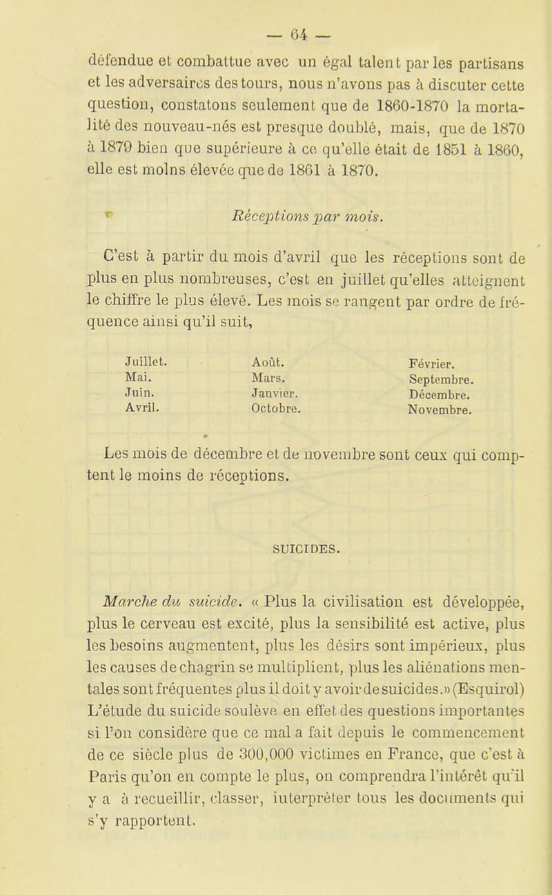 défendue et combattue avec un égal talent parles partisans et les adversaires des tours, nous n’avons pas à discuter cette question, constatons seulement que de 1860-1870 la morta- lité des nouveau-nés est presque doublé, mais, que de 1870 à 1879 bien que supérieure à ce qu’elle était de 1851 à 1860, elle est moins élevée que de 1861 à 1870, Réceptions par mois. C’est à partir du mois d’avril que les réceptions sont de plus en plus nombreuses, c’est en juillet qu’elles atteignent le chiffre le plus élevé. Les inois se rangent par ordre de fré- quence ainsi qu’il suit, Juillet. Août. Mai. Mars. Juin. Janvier. Avril. Octobre. Février. Septembre. Décembre. Novembre. Les mois de décembre et de novembre sont ceux qui comp- tent le moins de réceptions. SUICIDES. Marche du suicide. « Plus la civilisation est développée, plus le cerveau est excité, plus la sensibilité est active, plus les besoins augmentent, plus les désirs sont impérieux, plus les causes de chagrin se multiplient, plus les aliénations men- tales son t fréquentes plus il doit y avoir de suicides.» (Esquirol) L’étude du suicide soulève en effet des questions importantes si l’on considère que ce mal a fait depuis le commencement de ce siècle plus de 300,000 victimes en France, que c’est à Paris qu’on en compte le plus, on comprendra l’intérêt qu'il y a à recueillir, classer, interpréter tous les documents qui s’y rapportent.