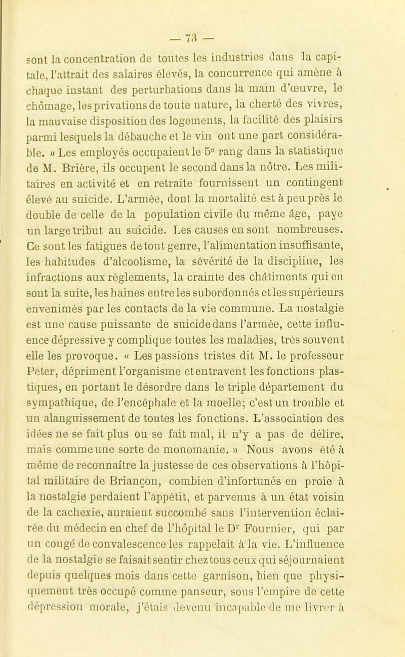 sont la concentration de toutes les industries dans la capi- tale, l’attrait des salaires élevés, la concurrence qui amène à chaque instant des perturbations dans la main d’œuvre, le chômage, les privations de toute nature, la cherté des vivres, la mauvaise disposition des logements, la facilité des plaisirs parmi lesquels la débauche et le vin ont une part considéra- ble. » Les employés occupaient le 5° rang dans la statistique de M, Brière, ils occupent le second dans la nôtre. Les mili- taires en activité et en retraite fournissent un contingent élevé au suicide. L’armée, dont la mortalité est à peu près le double de celle de la population civile du même âge, paye uu large tribut au suicide. Les causes en sont nombreuses. Ce sont les fatigues de tout genre, l’alimentation insuffisante, les habitudes d’alcoolisme, la sévérité de la discipline, les infractions aux règlements, la crainte des châtiments qui en sont la suite, les haines entre les subordonnés et les supérieurs envenimés par les contacts de la vie commune. La nostalgie est une cause puissante de suicide dans l’armée, cette influ- ence dépressive y complique toutes les maladies, très souvent elle les provoque. « Les passions tristes dit M. le professeur Peter, dépriment l’organisme et entravent les fonctions plas- tiques, en portant le désordre dans le triple département du sympathique, de l’encéphale et la moelle; c’est un trouble et un alanguissement de toutes les fonctions. L’association des idées ne se fait plus ou se fait mal, il n’y a pas de délire, mais comme une sorte de monomanie. » Nous avons été à même de reconnaître la justesse de ces observations à l’hôpi- tal militaire de Briançon, combien d’infortunés en proie à la nostalgie perdaient l’appétit, et parvenus à un état voisin de la cachexie, auraient succombé sans l’intervention éclai- rée du médecin en chef de l’hôpital le D Fournier, qui par un congé de convalescence les rappelait à la vie. L’influence de la nostalgie se faisait sentir chez tous ceux qui séjournaient depuis quelques mois dans cette garnison, bien que physi- quement très occupé comme panseur, sous l’empire de celte dépression morale, j’étais devenu incni)able de me livrer à