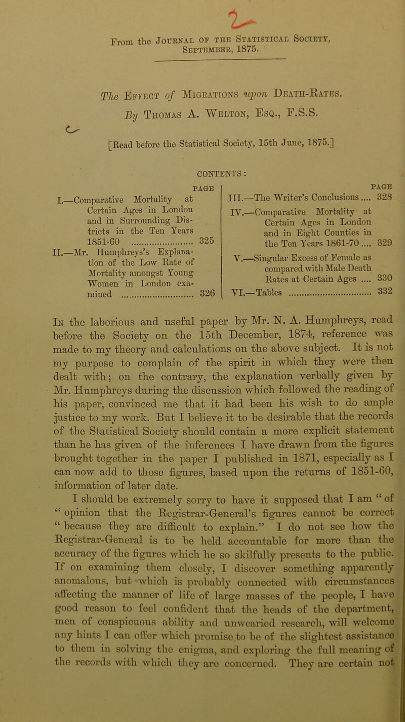 u From the Journal or the Statistical Society, September, 1875. The Effect of Migrations upon Death-Rates. By Thomas A. Welton, Esq., F.S.S. [Read before the Statistical Society, 15tli June, 1875.] CONTENTS: PAGE I.—Comparative Mortality at Certain Ages in London and in Surrounding Dis- tricts in the Ten Years 1851-60 325 II.—Mr. Humphreys’s Explana- tion of the Low Rate of Mortality amongst Young Women in London exa- mined 326 PAGE III. —The Writer’s Conclusions.... 328 IV. —Comparative Mortality at Certain Ages in London and in Eight Counties in the Ten Years 1861-70 .... 329 V. —Singular Excess of Female as compared with Male Death Rates at Certain Ages .... 330 VI. —Tables 332 In tlie laborious and useful paper by Mr. FT. A. Humphreys, read before tbe Society on the 15th December, 1874, reference was made to my theory and calculations on the above subject. It is not my purpose to complain of the spirit in which they were then dealt with; on the contrary, the explanation verbally given by Mr. Humphreys during the discussion which followed the reading of his paper, convinced me that it had been his wish to do ample justice to my work. But I believe it to be desirable that the records of the Statistical Society should contain a more explicit statement than he has given of the inferences I have drawn from the figures brought together in the paper I published in 1871, especially as I can now add to those figures, based upon the returns of 1851-60, information of later date. I should be extremely sorry to have it supposed that I am “ of “ opinion that the Registrar-General’s figures cannot be correct “ because they are difficult to explain.” I do not see how the Registrar-General is to be held accountable for more than the accuracy of the figures which he so skilfully presents to the public. If on examining them closely, I discover sometliing apparently anomalous, but which is probably connected with circumstances affecting the manner of life of large masses of the people, I have good reason to feel confident that the heads of the department, men of conspicuous ability and unwearied research, will welcome any hints I can offer which promise to be of the slightest assistance to them in solving the enigma, and exploring the full meaning of the records with which they arc concerned. They are certain not