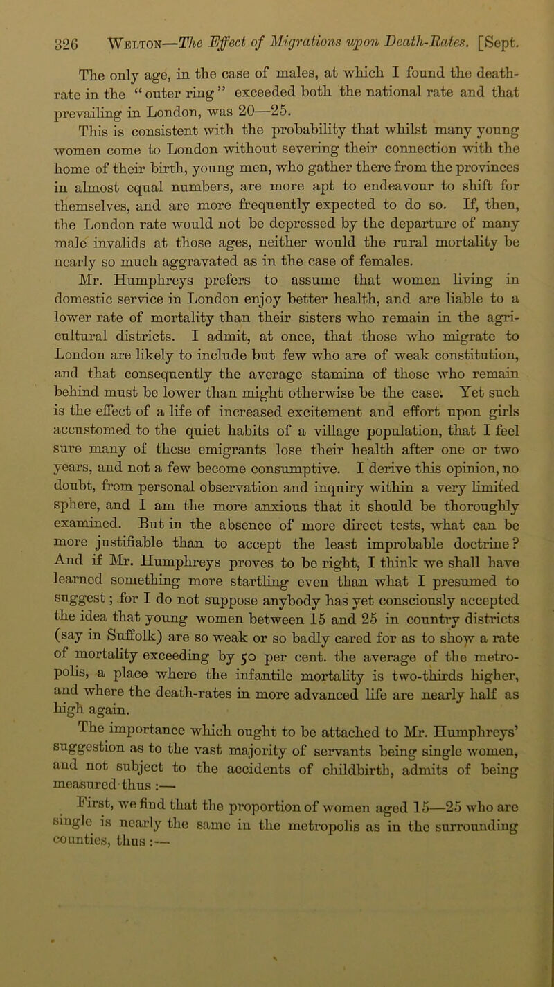 The only ago, in the case of males, at which I found the death- rate in the “outer ring” exceeded both the national rate and that prevailing in London, was 20—25. This is consistent with the probability that whilst many young women come to London without severing their connection with the home of their birth, young men, who gather there from the provinces in almost equal numbers, are more apt to endeavour to shift for themselves, and are more frequently expected to do so. If, then, the London rate would not be depressed by the departure of many male invalids at those ages, neither would the rural mortality be nearly so much aggravated as in the case of females. Mr. Humphreys prefers to assume that women living in domestic service in London enjoy better health, and are liable to a lower rate of mortality than their sisters who remain in the agri- cultural districts. I admit, at once, that those who migrate to London are likely to include but few who are of weak constitution, and that consequently the average stamina of those who remain behind must be lower than might otherwise be the case: Yet such is the effect of a life of increased excitement and effort upon girls accustomed to the quiet habits of a village population, that I feel sure many of these emigrants lose their health after one or two years, and not a few become consumptive. I derive this opinion, no doubt, from personal observation and inquiry within a very limited sphere, and I am the more anxious that it should be thoroughly examined. But in the absence of more direct tests, what can be more justifiable than to accept the least improbable doctrine ? And if Mr. Humphreys proves to be right, I think we shall have learned something more startling even than what I presumed to suggest; for I do not suppose anybody has yet consciously accepted the idea that young women between 15 and 25 in country districts (say in Suffolk) are so weak or so badly cared for as to show a rate of mortality exceeding by 50 per cent, the average of the metro- polis, a place where the infantile mortality is two-thirds higher, and where the death-rates in more advanced life are nearly half as high again. The importance which ought to be attached to Mr. Humphreys’ suggestion as to the vast majority of servants being single women, and not subject to the accidents of childbirth, admits of being measured thus :— First, we find that the proportion of women aged 15—25 who are single is nearly the same in the metropolis as in the surrounding counties, thus :—