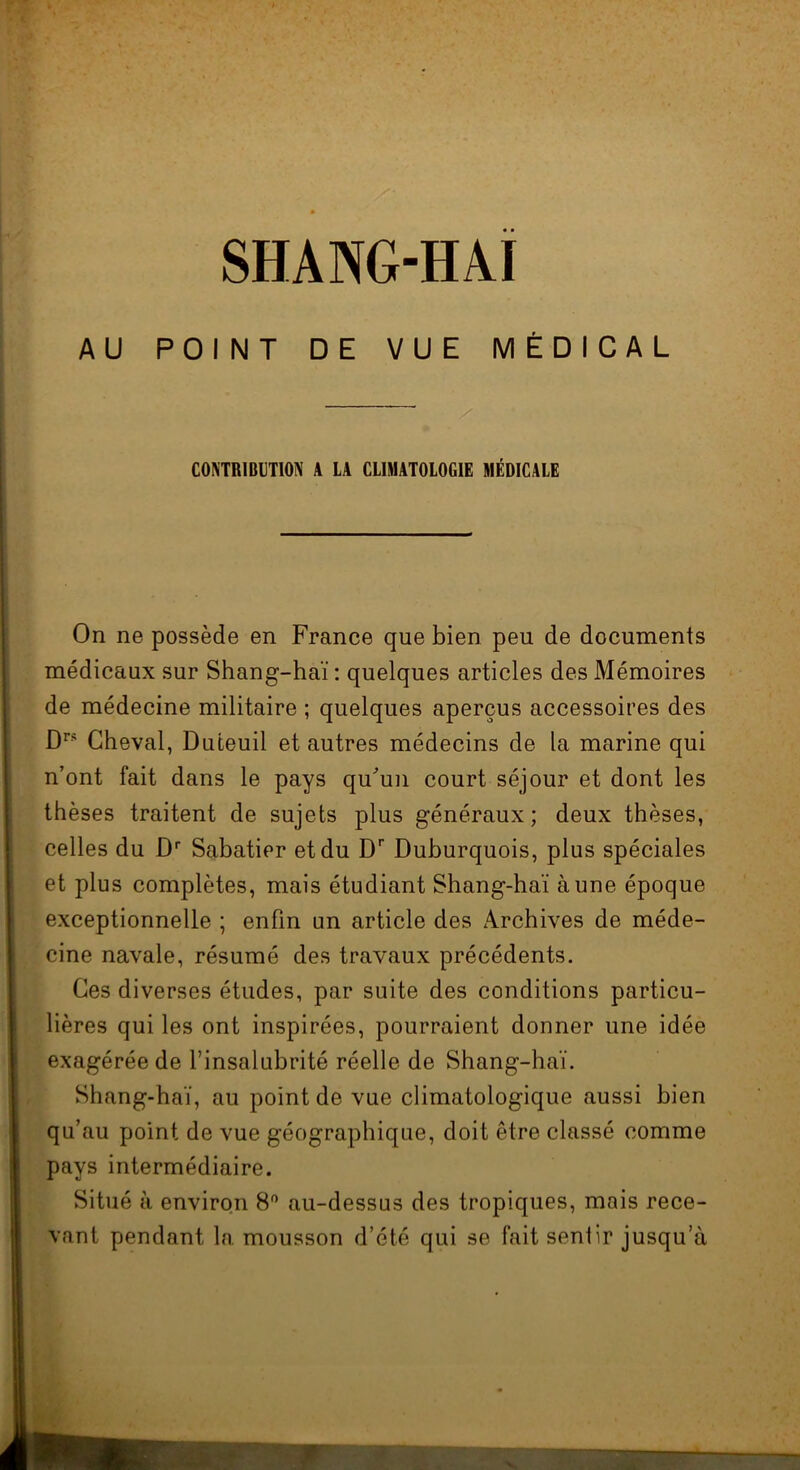 SHANG-HAI AU POINT DE VUE MÉDICAL CONTRIBUTION A LA CLIMATOLOGIE MÉDICALE On ne possède en France que bien peu de documents médicaux sur Shang-haï : quelques articles des Mémoires de médecine militaire ; quelques aperçus accessoires des Drs Cheval, Duteuil et autres médecins de la marine qui n’ont fait dans le pays qu’un court séjour et dont les thèses traitent de sujets plus généraux; deux thèses, celles du Dr Sabatier et du Dr Duburquois, plus spéciales et plus complètes, mais étudiant Shang-haï aune époque exceptionnelle ; enfin un article des Archives de méde- cine navale, résumé des travaux précédents. Ces diverses études, par suite des conditions particu- lières qui les ont inspirées, pourraient donner une idée exagérée de l’insalubrité réelle de Shang-haï. Shang-haï, au point de vue climatologique aussi bien qu’au point de vue géographique, doit être classé comme pays intermédiaire. Situé à environ 8° au-dessus des tropiques, mais rece- vant pendant la mousson d’été qui se fait senlir jusqu’à