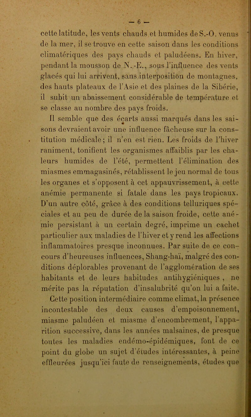 cette latitude, les vents chauds et humides deS.-O. venus de la mer, il se trouve en cette saison dans les conditions climatériques des pays chauds et paludéens. En hiver, pendant la mousson de N. -E., sous l’iafluence des vents , glacés qui lui arrivent, sans interposition de montagnes, des hauts plateaux de l’Asie et des plaines de la Sibérie, il subit un abaissement considérable de température et se classe au nombre des pays froids. Il semble que des écarts aussi marqués dans les sai- sons devraient avoir une influence fâcheuse sur la cons- titution médicale; il n’en est rien. Les froids de l’hiver raniment, tonifient les organismes affaiblis par les cha- leurs humides de l’été, permettent l’élimination des miasmes emmagasinés, rétablissent le jeu normal de tous les organes et s’opposent à cet appauvrissement, à cette anémie permanente si fatale dans les pays tropicaux. D’un autre côté, grâce à des conditions telluriques spé- ciales et au peu de durée de la saison froide, cette ané- mie persistant à un certain degré, imprime un cachet particulier aux maladies de l’hiver et y rend les affections inflammatoires presque inconnues. Par suite de ce con- cours d’heureuses influences, Shang-haï, malgré des con- ditions déplorables provenant de l’agglomération de ses habitants et de leurs habitudes antihygiéniques , ne mérite pas la réputation d’insalubrité qu’on lui a faite. Cette position intermédiaire comme climat, la présence incontestable des deux causes d’empoisonnement, miasme paludéen et miasme d’encombrement, l'appa- rition successive, dans les années malsaines, de presque toutes les maladies endémo-épidémiques, font de ce point du globe un sujet d’études intéressantes, à peine effleurées jusqu’ici faute de renseignements, études que