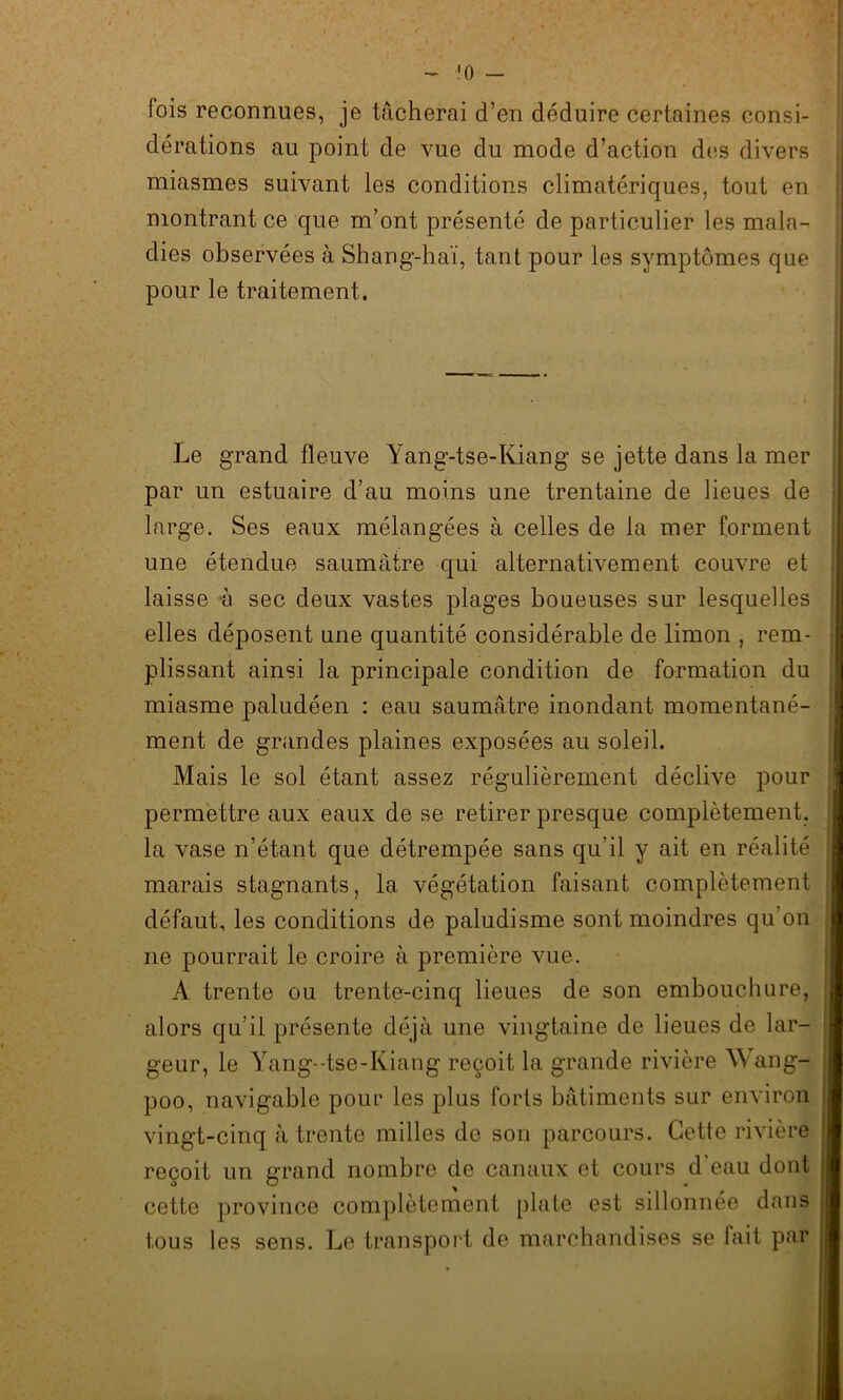 fois reconnues, je tâcherai d’en déduire certaines consi- dérations au point de vue du mode d’action des divers miasmes suivant les conditions climatériques, tout en montrant ce que m’ont présenté de particulier les mala- dies observées à Shang-haï, tant pour les symptômes que pour le traitement. Le grand fleuve Yang-tse-Kiang se jette dans la mer par un estuaire d’au moins une trentaine de lieues de large. Ses eaux mélangées à celles de la mer forment une étendue saumâtre qui alternativement couvre et laisse à sec deux vastes plages boueuses sur lesquelles elles déposent une quantité considérable de limon , rem- plissant ainsi la principale condition de formation du miasme paludéen : eau saumâtre inondant momentané- ment de grandes plaines exposées au soleil. Mais le sol étant assez régulièrement déclive pour permettre aux eaux de se retirer presque complètement, la vase n’étant que détrempée sans qu'il y ait en réalité marais stagnants, la végétation faisant complètement défaut, les conditions de paludisme sont moindres qu'on ne pourrait le croire à première vue. A trente ou trente-cinq lieues de son embouchure, alors qu’il présente déjà une vingtaine de lieues de lar- geur, le Yang- tse-Kiang reçoit la grande rivière W ang- poo, navigable pouL* les plus forts bâtiments sur environ vingt-cinq à trente milles de son parcours. Cette rivière reçoit un grand nombre de canaux et cours d'eau dont cette province complètement plate est sillonnée dans tous les sens. Le transport de marchandises se fait par