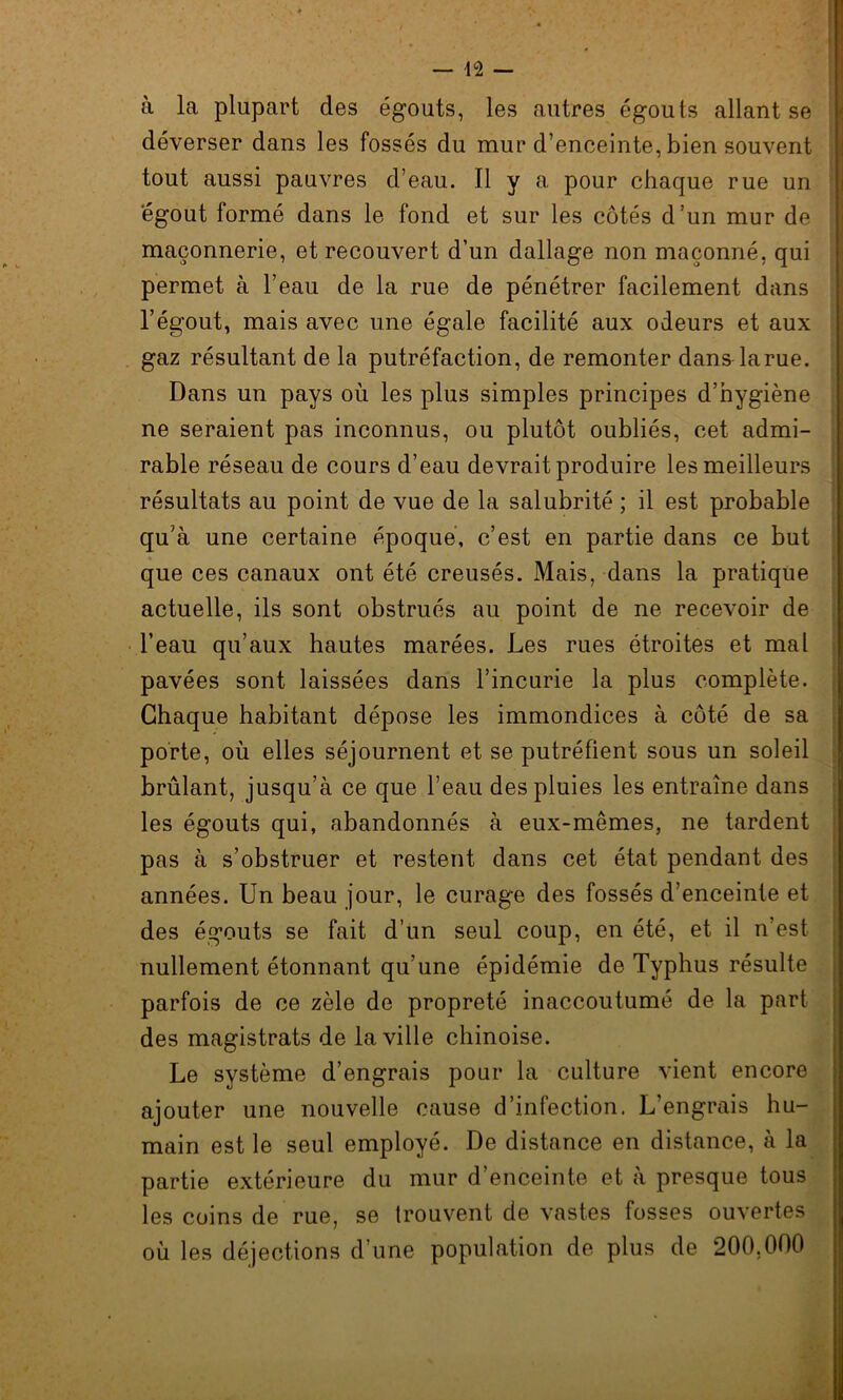 à la plupart des égouts, les autres égouts allant se déverser dans les fossés du mur d’enceinte, bien souvent tout aussi pauvres d’eau. Il y a pour chaque rue un égout formé dans le fond et sur les côtés d’un mur de maçonnerie, et recouvert d’un dallage non maçonné, qui permet à l’eau de la rue de pénétrer facilement dans l’égout, mais avec une égale facilité aux odeurs et aux gaz résultant de la putréfaction, de remonter dans la rue. Dans un pays où les plus simples principes d’hygiène ne seraient pas inconnus, ou plutôt oubliés, cet admi- rable réseau de cours d’eau devrait produire les meilleurs résultats au point de vue de la salubrité ; il est probable qu’à une certaine époque, c’est en partie dans ce but que ces canaux ont été creusés. Mais, dans la pratique actuelle, ils sont obstrués au point de ne recevoir de l’eau qu’aux hautes marées. Les rues étroites et mal pavées sont laissées dans l’incurie la plus complète. Chaque habitant dépose les immondices à côté de sa porte, où elles séjournent et se putréfient sous un soleil brûlant, jusqu’à ce que l’eau des pluies les entraîne dans les égouts qui, abandonnés à eux-mêmes, ne tardent pas à s’obstruer et restent dans cet état pendant des années. Un beau jour, le curage des fossés d’enceinte et des égouts se fait d’un seul coup, en été, et il n’est nullement étonnant qu’une épidémie de Typhus résulte parfois de ce zèle de propreté inaccoutumé de la part des magistrats de la ville chinoise. Le système d’engrais pour la culture vient encore ajouter une nouvelle cause d’infection. L’engrais hu- main est le seul employé. De distance en distance, à la partie extérieure du mur d’enceinte et à presque tous les coins de rue, se trouvent de vastes fosses ouvertes où les déjections d’une population de plus de 200,000