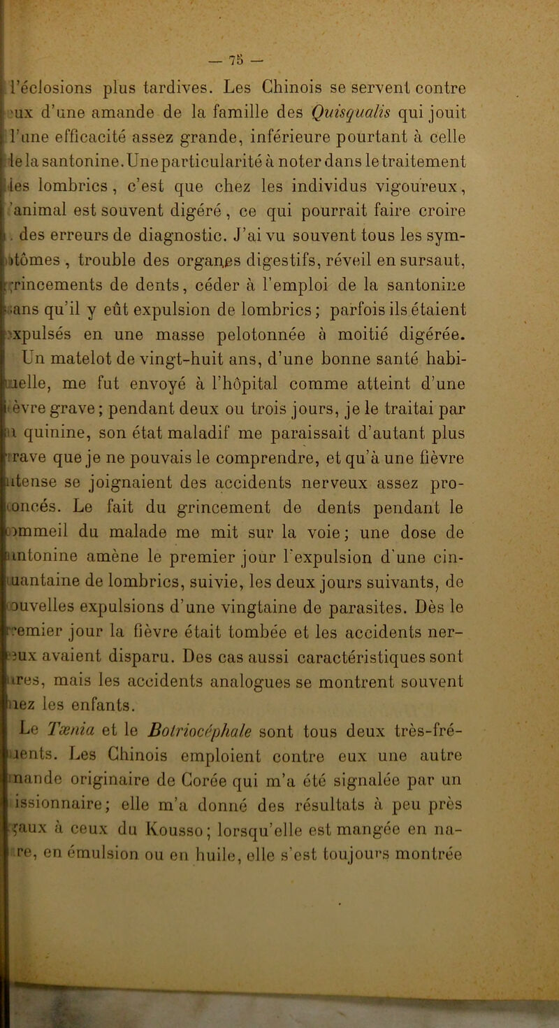 ['éclosions plus tardives. Les Chinois se servent contre 'ux d’une amande de la famille des Quisqualis qui jouit l’une efficacité assez grande, inférieure pourtant à celle le la santonine. Une particularité à noter dans le traitement Mes lombrics , c’est que chez les individus vigoureux, 'animal est souvent digéré, ce qui pourrait faire croire i, des erreurs de diagnostic. J’ai vu souvent tous les sym- ptômes , trouble des organ.es digestifs, réveil en sursaut, grincements de dents, céder à l’emploi de la santonine r.ans qu’il y eût expulsion de lombrics; parfois ils étaient ■xpulsés en une masse pelotonnée à moitié digérée. Un matelot de vingt-huit ans, d’une bonne santé habi- tuelle, me fut envoyé à l’hôpital comme atteint d’une •èvre grave ; pendant deux ou trois jours, je le traitai par u quinine, son état maladif me paraissait d’autant plus ■ rave que je ne pouvais le comprendre, et qu’à une fièvre utense se joignaient des accidents nerveux assez pro- noncés. Le fait du grincement de dents pendant le -immeil du malade me mit sur la voie; une dose de nntonine amène le premier jour l’expulsion d’une cin- uantaine de lombrics, suivie, les deux jours suivants, de ouvelles expulsions d’une vingtaine de parasites. Dès le remier jour la fièvre était tombée et les accidents ner- eux avaient disparu. Des cas aussi caractéristiques sont ares, mais les accidents analogues se montrent souvent fiez les enfants. Le Tænia et le Bolriocépha/e sont tous deux très-fré- uents. Les Chinois emploient contre eux une autre mande originaire de Corée qui m’a été signalée par un issionnaire; elle m’a donné des résultats à peu près ,raux à ceux du lvousso; lorsqu’elle est mangée en 11a- re, en émulsion ou en huile, elle s’est toujours montrée