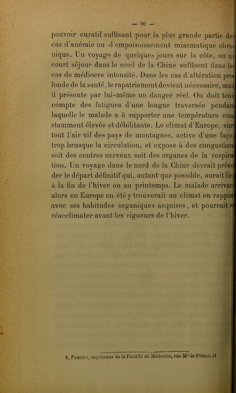 su - pouvoir curatif suffisant pour la plus grande partie de cas d’anémie ou d’empoisonnement miasmatique chro» nique. Un voyage de quelque^ jours sur la côte, ou ul court séjour dans le nord de la Chine suffisent dans le| cas de médiocre intensité. Dans les cas d’altération proti fonde de la santé, le rapatriement devient nécessaire, mai il présente par lui-même un danger réel. On doit tenii compte des fatigues d’une longue traversée pendan» laquelle le malade a à supporter une température com stamment élevée et débilitante. Le climat d’Europe, surf tout l’air vif des pays de montagnes, active d’une faço» trop brusque la circulation, et expose à des congestion soit des centres nerveux soit des organes de la respira tion. Un voyage dans le nord de la Chine devrait préci der le départ définitif qui, autant que possible, aurait lie» à la fin de l’hiver ou au printemps. Le malade arrivai} alors en Europe en été y trouverait un climat en rappon avec ses habitudes organiques acquises, et pourrait sf réacclimater avant les rigueurs de l’hiver. — —— - /-»> Pu Parent, imprimeur de la Faculté de Médecine, rue Mr-le-Prince,3J