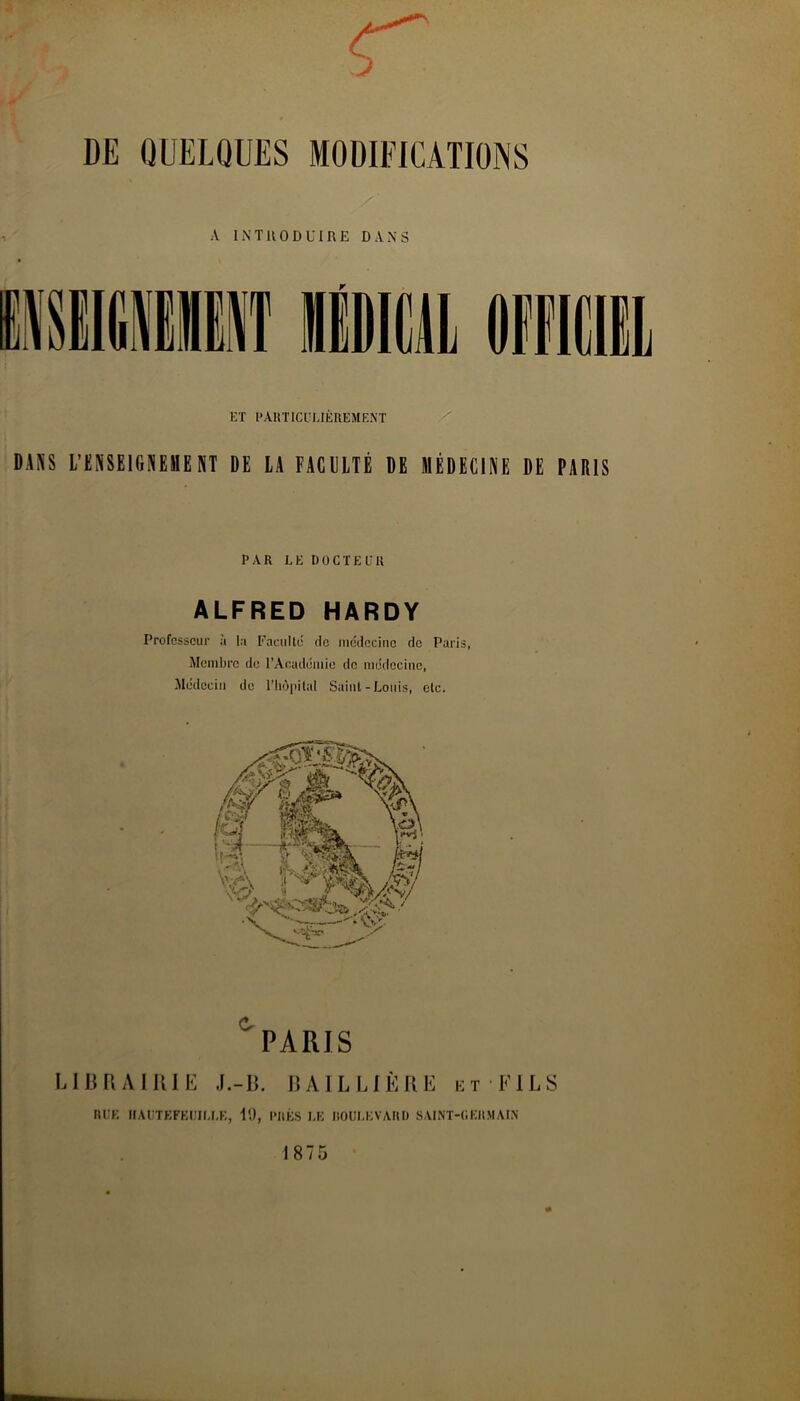 DE QUELQUES MODIFICATIONS A INTRODUIRE DANS ET l’AUTICl’UÈUEMEN'T / DANS L’KNSEIGNEHENT DE LA FACULTÉ DE MÉDECINE DE PARIS PAR LE DOCTE EK ALFRED HARDY Professeur à la Faculté de médecine de Paris, Membre de rAcadomie de médecine, Médecin do l’Iiùpital Saint-Louis, etc. PARIS L113RAIU1E J.-II. iJAILLlÈKE et EILS IlEE IIAUTEFEIIII.LE, il), PIIÉS I,E DOULEVARD SAINT-CEItMAIN