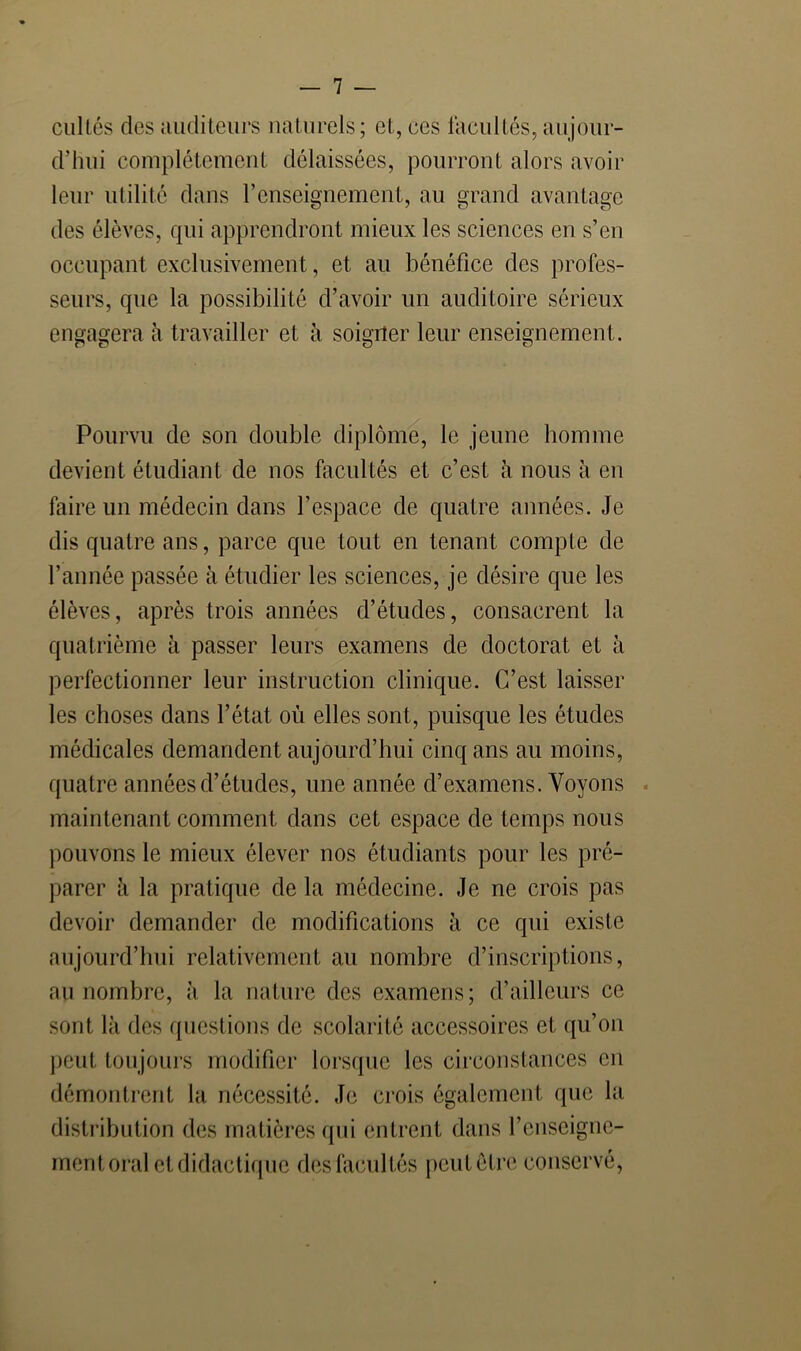 cuUés des auditeurs naturels; et, ces facultés, aujour- d’hui complètement délaissées, pourront alors avoir leur utilité dans renseignement, au grand avantage des élèves, qui apprendront mieux les sciences en s’en occupant exclusivement, et au bénéfice des profes- seurs, que la possibilité d’avoir un auditoire sérieux engagera à travailler et à soigner leur enseignement. Pourvu de son double diplôme, le jeune homme devient étudiant de nos facultés et c’est à nous à en faire un médecin dans l’espace de quatre années. Je dis quatre ans, parce que tout en tenant compte de l’année passée à étudier les sciences, je désire que les élèves, après trois années d’études, consacrent la quatrième à passer leurs examens de doctorat et à perfectionner leur instruction clinique. C’est laisser les choses dans l’état où elles sont, puisque les études médicales demandent aujourd’hui cinq ans au moins, quatre années d’études, une année d’examens. Voyons . maintenant comment dans cet espace de temps nous pouvons le mieux élever nos étudiants pour les pré- parer à la pratique de la médecine. Je ne crois pas devoir demander de modifications à ce qui existe aujourd’hui relativement au nombre d’inscriptions, au nombre, à la nature des examens; d’ailleurs ce sont là des questions de scolai'ité accessoires et qu’on peut toujoui’s modifier lorsque les circonstances eu démontrent la nécessité. Je crois également que la distribution des matières qui entrent dans l’enseigiie- mentoral etdidactique des facultés peutctre conservé.