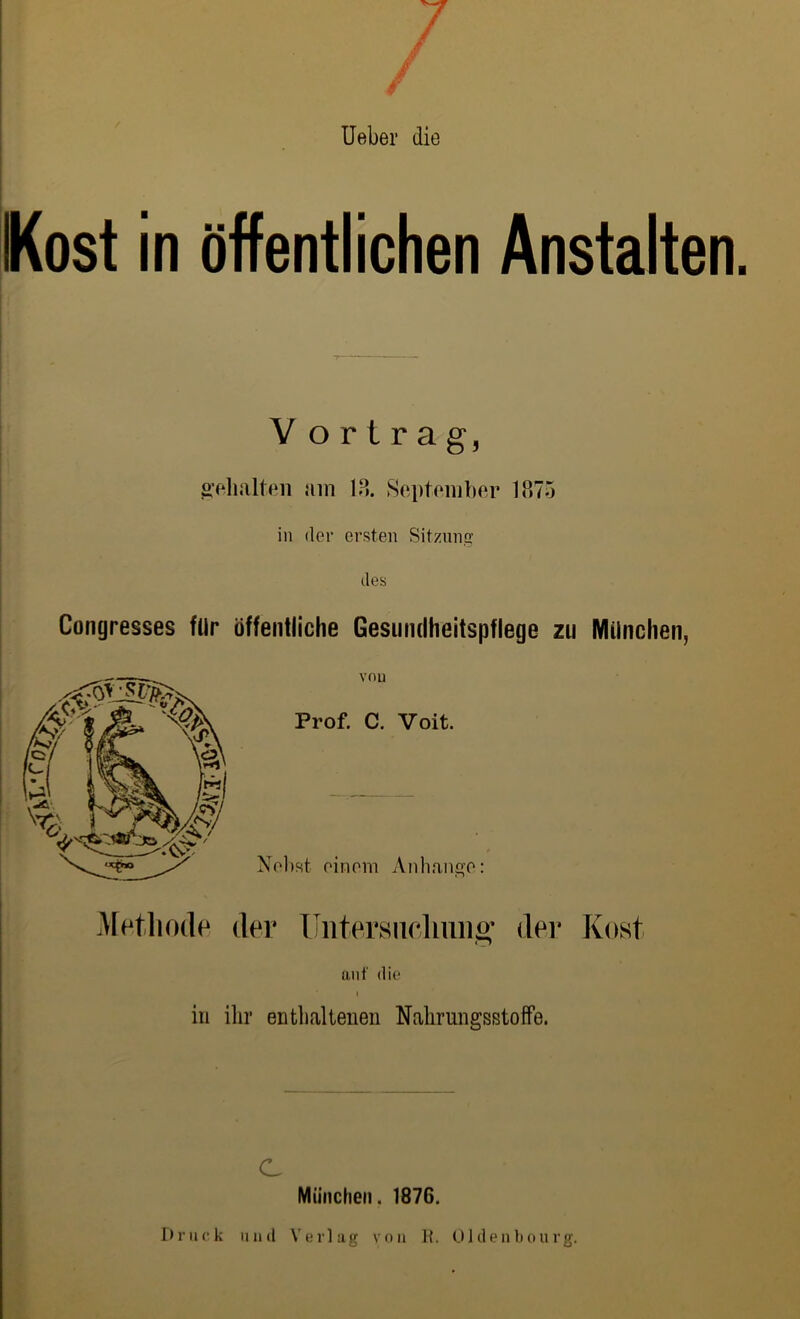 Ueber die Kost in öffentlichen Anstalten. V orlrag, gehalten am 18. September 1875 in der ersten Sitzung des Congresses für öffentliche Gesundheitspflege zu München, von Prof. C. Voit. Nebst einem Anhänge: Methode der Untersuchung der Kost auf die I in ihr enthaltenen NahrnngsstofFe. C München. 1876. Druck und Verlag von ]?. Oldenbourg.