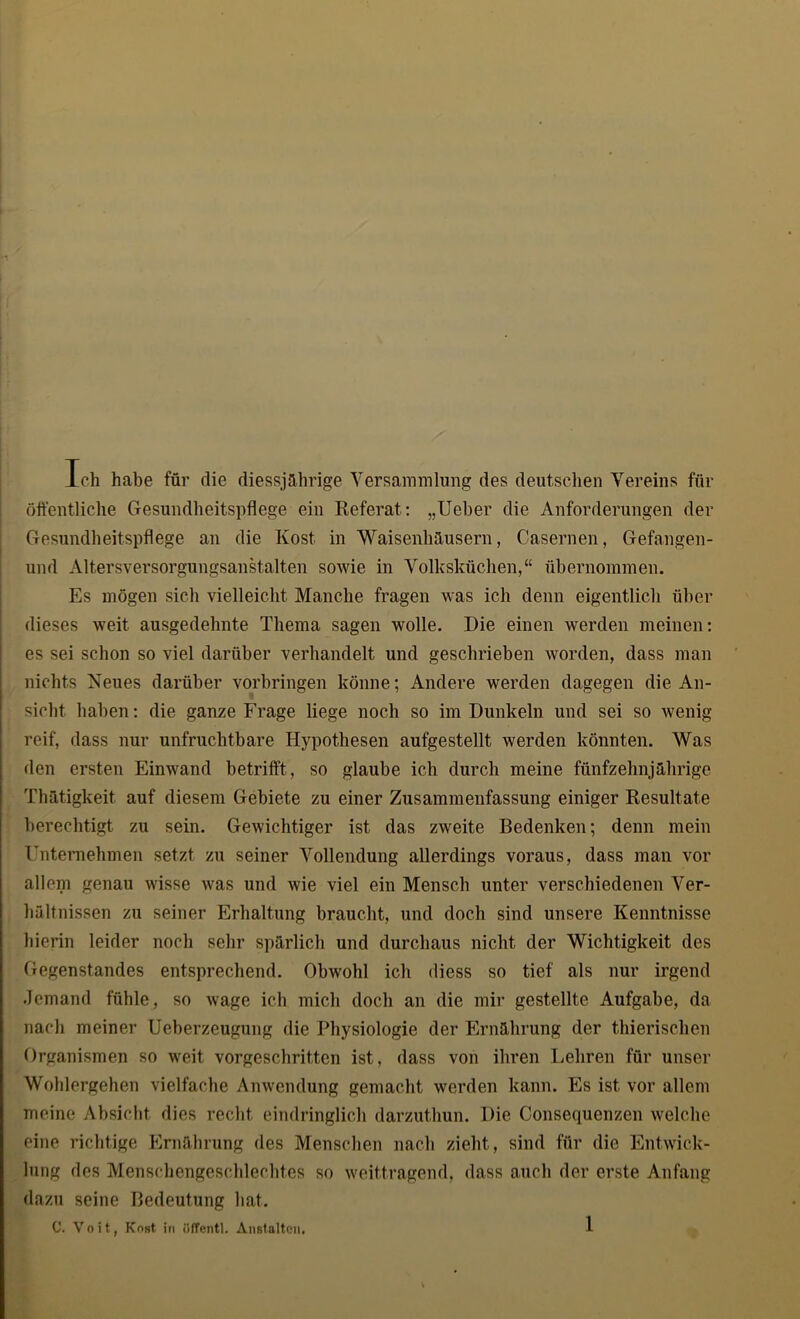 Ich habe für die diesjährige Versammlung des deutschen Vereins für öffentliche Gesundheitspflege ein Referat: „Ueber die Anforderungen der Gesundheitspflege an die Kost in Waisenhäusern, Casernen, Gefangen- und Altersversorgungsanstalten sowie in Volksküchen,“ übernommen. Es mögen sich vielleicht Manche fragen was ich denn eigentlich über dieses weit ausgedehnte Thema sagen wolle. Die einen werden meinen: es sei schon so viel darüber verhandelt und geschrieben worden, dass man nichts Neues darüber Vorbringen könne; Andere werden dagegen die An- sicht haben: die ganze Frage liege noch so im Dunkeln und sei so wenig reif, dass nur unfruchtbare Hypothesen aufgestellt werden könnten. Was den ersten Einwand betrifft, so glaube ich durch meine fünfzehnjährige Thätigkeit auf diesem Gebiete zu einer Zusammenfassung einiger Resultate berechtigt zu sein. Gewichtiger ist das zweite Bedenken; denn mein Unternehmen setzt zu seiner Vollendung allerdings voraus, dass man vor allem genau wisse was und wie viel ein Mensch unter verschiedenen Ver- hältnissen zu seiner Erhaltung braucht, und doch sind unsere Kenntnisse hierin leider noch sehr spärlich und durchaus nicht der Wichtigkeit des Gegenstandes entsprechend. Obwohl ich diess so tief als nur irgend Jemand fühle, so wage ich mich doch an die mir gestellte Aufgabe, da nach meiner Ueberzeugung die Physiologie der Ernährung der thierischen Organismen so weit vorgeschritten ist, dass von ihren Lehren für unser Wohlergehen vielfache Anwendung gemacht werden kann. Es ist vor allem meine Absicht dies recht eindringlich darzuthun. Die Consequenzen welche eine richtige Ernährung des Menschen nach zieht, sind für die Entwick- lung des Menschengeschlechtes so weittragend, dass auch der erste Anfang dazu seine Bedeutung hat. C. Voit, Kost in üffentl. Anstalten.