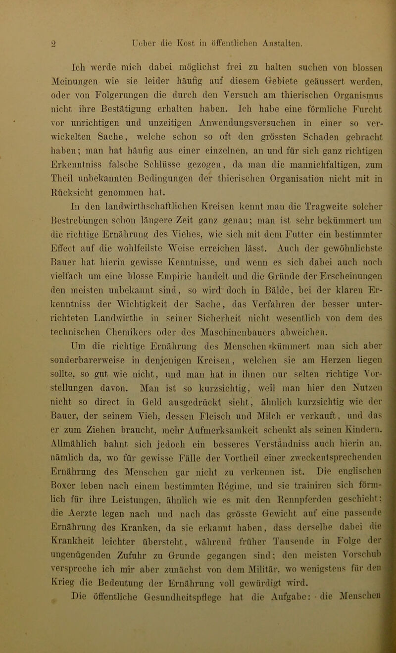 Ich werde mich dabei möglichst frei zu halten suchen von blossen Meinungen wie sie leider häufig auf diesem Gebiete geäussert werden, oder von Folgerungen die durch den Versuch am thierischen Organismus nicht ihre Bestätigung erhalten haben. Ich habe eine förmliche Furcht vor unrichtigen und unzeitigen Anwendungsversuchen in einer so ver- wickelten Sache, welche schon so oft den grössten Schaden gebracht haben; man hat häufig aus einer einzelnen, an und für sich ganz richtigen Erkenntniss falsche Schlüsse gezogen, da man die mannichfaltigen, zum Theil unbekannten Bedingungen der thierischen Organisation nicht mit in Rücksicht genommen hat. In den landwirtschaftlichen Kreisen kennt man die Tragweite solcher Bestrebungen schon längere Zeit ganz genau; man ist sehr bekümmert um die richtige Ernährung des Viehes, wie sich mit dem Futter ein bestimmter Effect auf die wohlfeilste Weise erreichen lässt. Auch der gewöhnlichste Bauer hat hierin gewisse Kenntnisse, und wenn es sich dabei auch noch vielfach um eine blosse Empirie handelt und die Gründe der Erscheinungen den meisten unbekannt sind, so wird doch in Bälde, bei der klaren Er- kenntniss der Wichtigkeit der Sache, das Verfahren der besser unter- richteten Landwirthe in seiner Sicherheit nicht wesentlich von dem des technischen Chemikers oder des Maschinenbauers abweichen. Um die richtige Ernährung des Menschen »kümmert man sich aber sonderbarerweise in denjenigen Kreisen, welchen sie am Herzen liegen sollte, so gut wie nicht, und man hat in ihnen nur selten richtige Vor- stellungen davon. Man ist so kurzsichtig, weil man hier den Nutzen nicht so direct in Geld ausgedrückt sieht, ähnlich kurzsichtig wie der Bauer, der seinem Vieh, dessen Fleisch und Milch er verkauft , und das i er zum Ziehen braucht, mehr Aufmerksamkeit schenkt als seinen Kindern. Allmählich bahnt sich jedoch ein besseres Verständniss auch hierin an. nämlich da, wo für gewisse Fälle der Vortheil einer zweckentsprechenden Ernährung des Menschen gar nicht zu verkennen ist. Die englischen Boxer leben nach einem bestimmten Regime, und sic trainiren sich förm- lich für ihre Leistungen, ähnlich wie es mit den Rennpferden geschieht; j die Aerzte legen nach und nach das grösste Gewicht auf eine passende j Ernährung des Kranken, da sie erkannt haben, dass derselbe dabei die i Krankheit leichter überstellt, während früher Tausende in Folge der - ungenügenden Zufuhr zu Grunde gegangen sind; den meisten Vorschub verspreche ich mir aber zunächst von dem Militär, wo wenigstens für den , Krieg die Bedeutung der Ernährung voll gewürdigt wird. Die öffentliche Gesundheitspflege hat die Aufgabe :• die Menschen