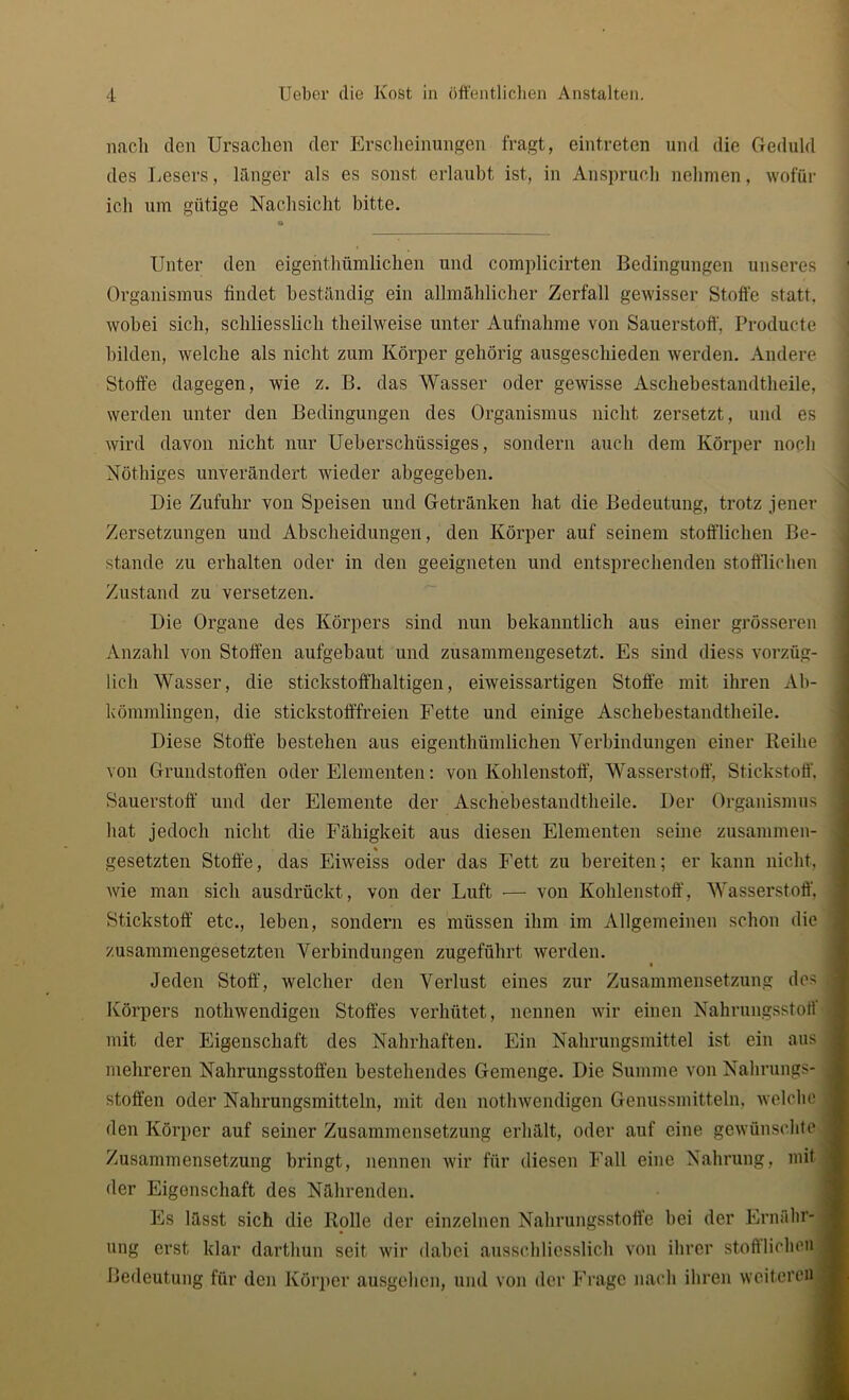 nach den Ursachen der Erscheinungen fragt, eintreten und die Geduld des Lesers, länger als es sonst erlaubt ist, in Anspruch nehmen, wofür ich um gütige Nachsicht bitte. Unter den eigenthümlichen und complicirten Bedingungen unseres Organismus findet beständig ein allmählicher Zerfall gewisser Stoffe statt, wobei sich, schliesslich theilweise unter Aufnahme von Sauerstoff, Producte bilden, welche als nicht zum Körper gehörig ausgeschieden werden. Andere Stoffe dagegen, wie z. B. das Wasser oder gewisse Aschebestandtheile, werden unter den Bedingungen des Organismus nicht zersetzt, und es wird davon nicht nur Ueberschüssiges, sondern auch dem Körper noch Nöthiges unverändert wieder abgegeben. Die Zufuhr von Speisen und Getränken hat die Bedeutung, trotz jener Zersetzungen und Abscheidungen, den Körper auf seinem stofflichen Be- stände zu erhalten oder in den geeigneten und entsprechenden stofflichen Zustand zu versetzen. Die Organe des Körpers sind nun bekanntlich aus einer grösseren Anzahl von Stoffen aufgebaut und zusammengesetzt. Es sind diess vorzüg- lich Wasser, die stickstoffhaltigen, eiweissartigen Stoffe mit ihren Ab- kömmlingen, die stickstofffreien Fette und einige Aschebestandtheile. Diese Stoffe bestehen aus eigenthümlichen Verbindungen einer Reihe von Grundstoffen oder Elementen: von Kohlenstoff, Wasserstoff, Stickstoff, Sauerstoff und der Elemente der Aschebestandtheile. Der Organismus | hat jedoch nicht die Fähigkeit aus diesen Elementen seine zusammen- gesetzten Stoffe, das Eiweiss oder das Fett zu bereiten; er kann nicht, wie man sich ausdrückt, von der Luft •—- von Kohlenstoff, Wasserstoff, Stickstoff etc., leben, sondern es müssen ihm im Allgemeinen schon die , zusammengesetzten Verbindungen zugeführt werden. Jeden Stoff, welcher den Verlust eines zur Zusammensetzung des J Körpers notliwendigen Stoffes verhütet, nennen wir einen Nahrungsstoff mit der Eigenschaft des Nahrhaften. Ein Nahrungsmittel ist ein aus | mehreren Nahrungsstoffen bestehendes Gemenge. Die Summe von Nahrungs- j stoffen oder Nahrungsmitteln, mit den notliwendigen Genussmitteln, welche J den Körper auf seiner Zusammensetzung erhält, oder auf eine gewünschte j Zusammensetzung bringt, nennen wir für diesen Fall eine Nahrung, mit j der Eigenschaft des Nährenden. Es lässt sich die Rolle der einzelnen Nahrungsstoffe hei der Ernähr* j ung erst, klar darthun seit wir dabei ausschliesslich von ihrer stofflichen ] Bedeutung für den Körper ausgehen, und von der Frage nach ihren weiteren