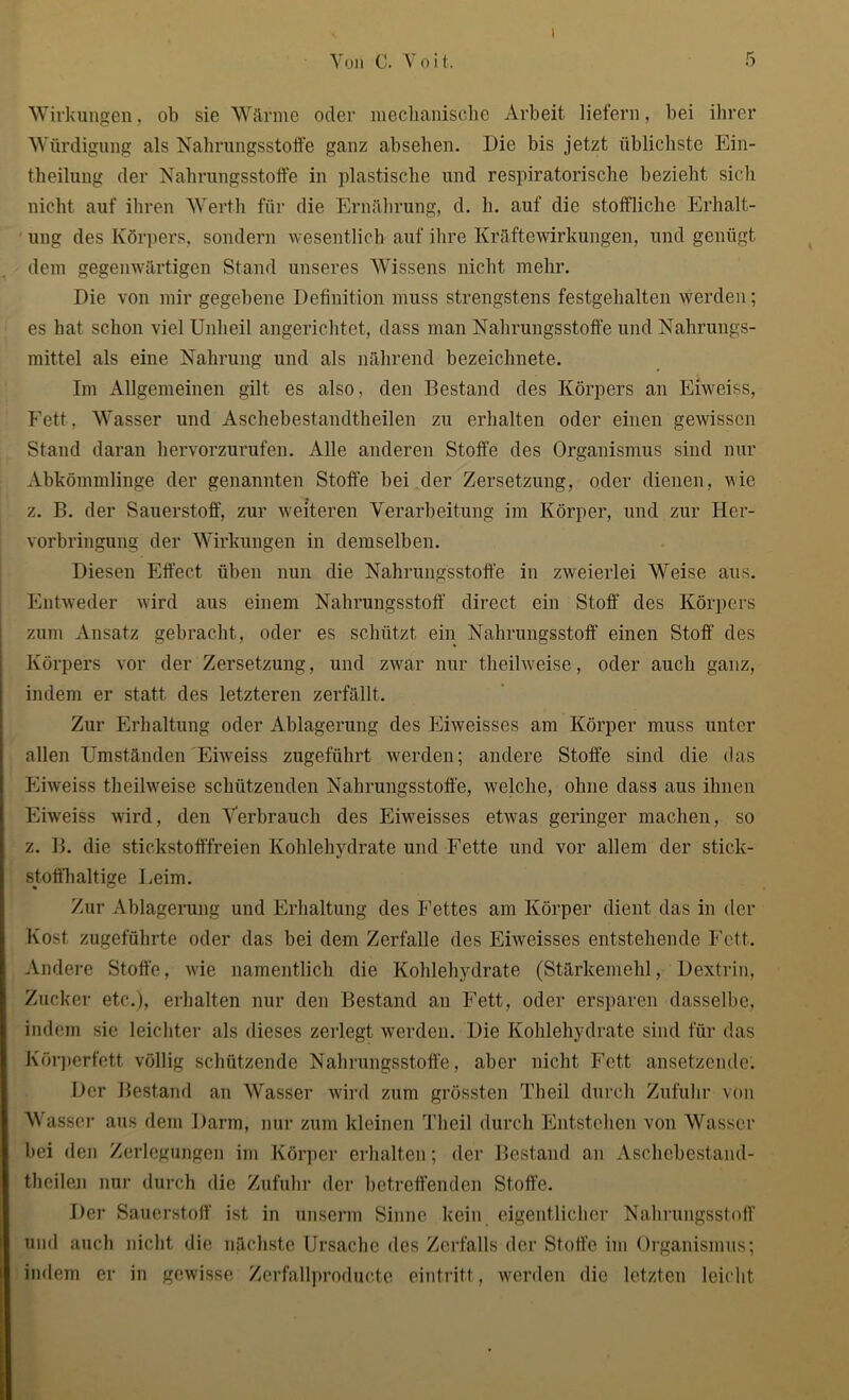 i Wirkungen, ob sie Wärme oder mechanische Arbeit liefern, bei ihrer Würdigung als Nahrungsstoffe ganz absehen. Die bis jetzt üblichste Ein- theilung der Nahrungsstoffe in plastische und respiratorische bezieht sich nicht auf ihren Werth für die Ernährung, d. h. auf die stoffliche Erhalt- ung des Körpers, sondern wesentlich auf ihre Kräftewirkungen, und genügt dem gegenwärtigen Stand unseres Wissens nicht mehr. Die von mir gegebene Definition muss strengstens festgehalten werden; es hat schon viel Unheil angerichtet, dass man Nahrungsstoffe und Nahrungs- mittel als eine Nahrung und als nährend bezeichnete. Im Allgemeinen gilt es also, den Bestand des Körpers an Eiweiss, Fett, Wasser und Aschebestandtheilen zu erhalten oder einen gewissen Stand daran hervorzurufen. Alle anderen Stoffe des Organismus sind nur Abkömmlinge der genannten Stoffe bei der Zersetzung, oder dienen, nie z. B. der Sauerstoff, zur weiteren Verarbeitung im Körper, und zur Her- vorbringung der Wirkungen in demselben. Diesen Effect üben nun die Nahrungsstoffe in zweierlei Weise aus. Entweder wird aus einem Nabrungsstoff direct ein Stoff des Körpers zum Ansatz gebracht, oder es schützt ein Nahrungsstoff einen Stoff des Körpers vor der Zersetzung, und zwar nur theilweise, oder auch ganz, indem er statt des letzteren zerfällt. Zur Erhaltung oder Ablagerung des Eiweisses am Körper muss unter allen Umständen Eiweiss zugeführt werden; andere Stoffe sind die das Eiweiss theilweise schützenden Nahrungsstoffe, welche, ohne dass aus ihnen Eiweiss wird, den Verbrauch des Eiweisses etwas geringer machen, so z. B. die stickstofffreien Kohlehydrate und Fette und vor allem der stick- stoffhaltige Leim. Zur Ablagerung und Erhaltung des Fettes am Körper dient das in der Kost zugeführte oder das bei dem Zerfalle des Eiweisses entstehende Fett. Andere Stoffe, wie namentlich die Kohlehydrate (Stärkemehl, Dextrin, Zucker etc.), erhalten nur den Bestand an Fett, oder ersparen dasselbe, indem sie leichter als dieses zerlegt werden. Die Kohlehydrate sind für das Körperfett völlig schützende Nahrungsstoffe, aber nicht Fett ansetzende. Der Bestand an Wasser wird zum grössten Th eil durch Zufuhr von Wasser aus dem Darm, nur zum kleinen Theil durch Entstehen von Wasser bei den Zerlegungen im Körper erhalten; der Bestand an Aschebestand- theilen nur durch die Zufuhr der betreffenden Stoffe. Der Sauerstoff ist in unserm Sinne kein eigentlicher Nahrungsstoff und auch nicht die nächste Ursache des Zerfalls der Stoffe im Organismus; indem er in gewisse Zerfallproducte eintritt, werden die letzten leicht