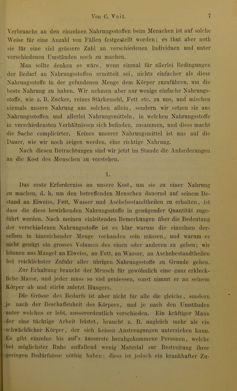 Verbrauchs an den einzelnen Nahrungsstoffen beim Menschen ist auf solche Weise für eine Anzahl von Fällen festgestellt worden; es thut aber notli sie für eine viel grössere Zahl an verschiedenen Individuen und unter verschiedenen Umständen noch zu machen. Man sollte denken es wäre, wenn einmal für allerlei Bedingungen der Bedarf an Nahrungsstoffen ermittelt sei, nichts einfacher als diese Nahrungsstoffe in der gefundenen Menge dem Körper zuzuführen, um die beste Nahrung zu haben. Wir nehmen aber nur wenige einfache Nahrungs- stoffe, Avie z. B. Zucker, reines Stärkemehl, Fett etc. zu uns, und mischen niemals unsere Nahrung aus solchen allein, sondern Avir setzen sie aus Nahrungsstoffen und allerlei Nahrungsmitteln, in welchen Nahrungsstoff'c in verschiedensten Verhältnissen sich befinden, zusammen, und diess macht die Sache complicirter. Keines unserer Nahrungsmittel ist uns auf die Dauer, Avie Avir noch zeigen werden, eine richtige Nahrung. Nach diesen Betrachtungen sind wir jetzt im Stande die Anforderungen an die Kost des Menschen zu verstehen. 1. Das erste Erforderniss an unsere Kost, um sie zu einer Nahrung zu machen, d. h. um den betreffenden Menschen dauernd auf seinem Be- stand an Eiweiss, Fett, Wasser und Aschebestandtheilen zu erhalten, ist dass die diess beAvirkenden Nahrungsstoffe in genügender Quantität zuge- führt Averden. Nach meinen einleitenden Bemerkungen über die Bedeutung der verschiedenen Nahrungsstoffe ist es klar warum die einzelnen der- selben in hinreichender Menge vorhanden sein müssen, und warum es nicht genügt ein grosses Volumen des einen oder anderen zu geben; Avir können aus Mangel an Eiweiss, an Fett, an Wasser, an Aschebestandtheilen bei reichlichster Zufuhr aller übrigen Nahrungsstoffe zu Grunde gehen. Zur Erhaltung braucht der Mensch für gewöhnlich eine ganz erkleck- liche Masse, und jeder muss so viel gemessen, sonst nimmt er an seinem Körper ab und stirbt zuletzt Hungers. Die Grösse des Bedarfs ist aber nicht für alle die gleiche, sondern je nach der Beschaffenheit des Körpers, und je nach den Umständen unter welchen er lebt, ausserordentlich verschieden. Ein kräftiger Mann der eine tüchtige Arbeit leistet, braucht z. B. ungleich mehr als ein schwächlicher Körper, der sich keinen Anstrengungen unterziehen kann. Fs gibt einzelne bis auf’s äusserste herabgekommene Personen, welche bei möglichster Ruhe auffallend wenig Material zur Bestreitung ihrer geringen Bedürfnisse nötliig haben; diess ist. jedoch ein krankhafter Zu-