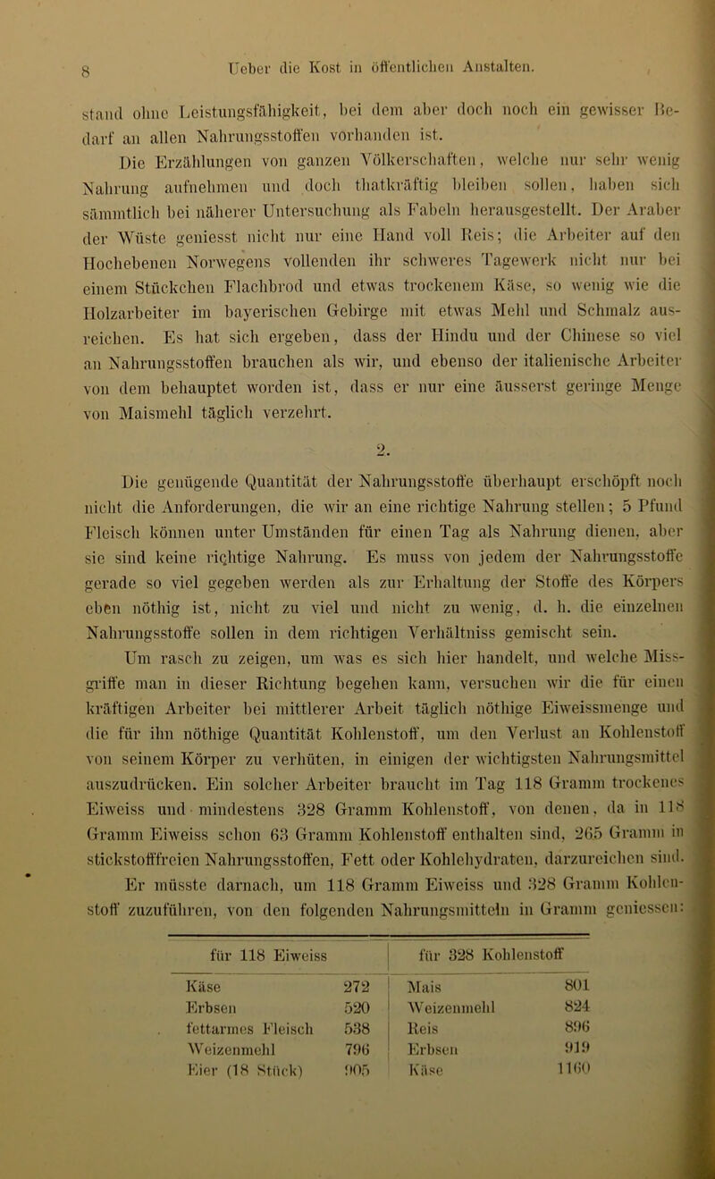 stand ohne Leistungsfähigkeit, hei dem aber doch noch ein gewisser Be- darf an allen Nahrungsstoffen vorhanden ist. Die Erzählungen von ganzen Völkerschaften, welche nur sehr wenig Nahrung aufnehmen und doch thatkräftig bleiben sollen, haben sich sämmtlich hei näherer Untersuchung als Fabeln herausgestellt. Der Araber der Wüste geniesst nicht nur eine Hand voll Reis; die Arbeiter auf den Hochebenen Norwegens vollenden ihr schweres Tagewerk nicht nur bei einem Stückchen Flachbrod und etwas trockenem Käse, so wenig wie die Holzarbeiter im bayerischen Gfebirge mit etwas Mehl und Schmalz aus- reichen. Es hat sich ergeben, dass der Hindu und der Chinese so viel an Nahrungsstoffen brauchen als wir, und ebenso der italienische Arbeiter von dem behauptet worden ist, dass er nur eine äusserst geringe Menge von Maismehl täglich verzehrt. 2. Die genügende Quantität der Nahrungsstoffe überhaupt erschöpft noch nicht die Anforderungen, die wir an eine richtige Nahrung stellen; 5 Pfund Fleisch können unter Umständen für einen Tag als Nahrung dienen, aber sic sind keine riqhtige Nahrung. Es muss von jedem der Nahrungsstoffe gerade so viel gegeben werden als zur Erhaltung der Stoffe des Körpers eben nöthig ist, nicht zu viel und nicht zu wenig, d. h. die einzelnen Nahrungsstoffe sollen in dem richtigen Verhältniss gemischt sein. Um rasch zu zeigen, um was es sich hier handelt, und welche Miss- griffe man in dieser Richtung begehen kann, versuchen wir die für einen kräftigen Arbeiter bei mittlerer Arbeit täglich nöthige Eiweissmenge und die für ihn nöthige Quantität Kohlenstoff, um den Verlust an Kohlenstoff von seinem Körper zu verhüten, in einigen der wichtigsten Nahrungsmittel auszudrücken. Ein solcher Arbeiter braucht im Tag 118 Gramm trockenes Eiweiss und mindestens 828 Gramm Kohlenstoff, von denen, da in 118 Gramm Eiweiss schon 63 Gramm Kohlenstoff enthalten sind, 265 Gramm in stickstofffreien Nahrungsstoffen, Fett oder Kohlehydraten, darzureichen sind. Er müsste darnach, um 118 Gramm Eiweiss und 328 Gramm Kohlen- stoff zuzuführen, von den folgenden Nahrungsmitteln in Gramm gemessen: für 118 Eiweiss für 328 Kohlenstoff Käse 272 Mais 801 Erbsen 520 Weizenmehl 824 fettarmes Fleisch 538 Reis 896 Weizenmehl 796 Erbsen 919 11