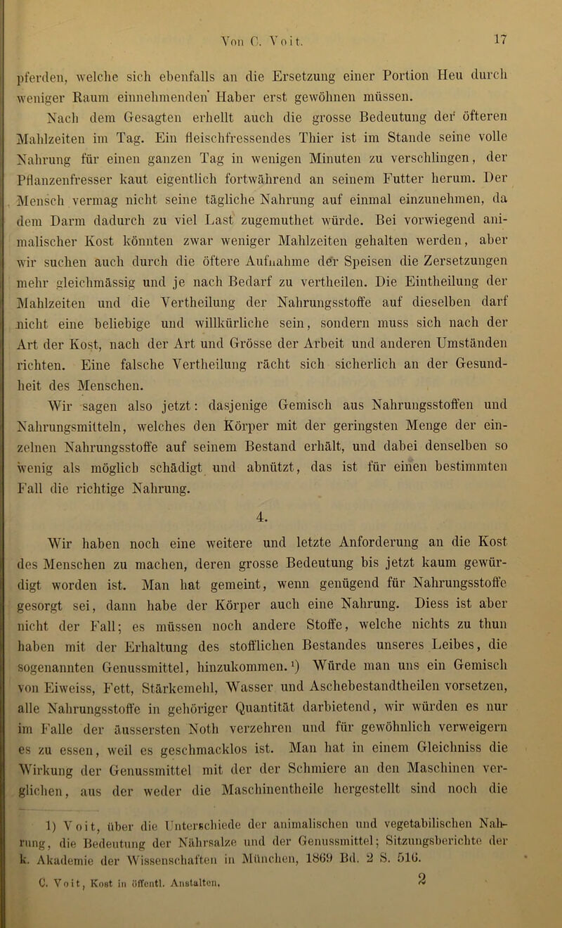 pferden, welche sich ebenfalls an die Ersetzung einer Portion Heu durch weniger Raum einnehmenden Haber erst gewöhnen müssen. Nach dem Gesagten erhellt auch die grosse Bedeutung der öfteren Mahlzeiten im Tag. Ein fleischfressendes Thier ist im Stande seine volle Nahrung für einen ganzen Tag in wenigen Minuten zu verschlingen, der Pflanzenfresser kaut eigentlich fortwährend an seinem Futter herum. Der Mensch vermag nicht seine tägliche Nahrung auf einmal einzunehmen, da dem Darm dadurch zu viel Last zugemuthet würde. Bei vorwiegend ani- malischer Kost könnten zwar weniger Mahlzeiten gehalten werden, aber wir suchen auch durch die öftere Aufnahme der Speisen die Zersetzungen mehr gleichmässig und je nach Bedarf zu vertheilen. Die Eintheilung der Mahlzeiten und die Vertheilung der Nahrungsstoffe auf dieselben darf nicht eine beliebige und willkürliche sein, sondern muss sich nach der Art der Kost, nach der Art und Grösse der Arbeit und anderen Umständen richten. Eine falsche Vertheilung rächt sich sicherlich an der Gesund- heit des Menschen. Wir sagen also jetzt: dasjenige Gemisch aus Nahrungsstoffen und Nahrungsmitteln, welches den Körper mit der geringsten Menge der ein- zelnen Nahrungsstoffe auf seinem Bestand erhält, und dabei denselben so wenig als möglich schädigt und abnützt, das ist für einen bestimmten Fall die richtige Nahrung. 4. Wir haben noch eine weitere und letzte Anforderung an die Kost des Menschen zu machen, deren grosse Bedeutung bis jetzt kaum gewür- digt worden ist. Man hat gemeint, wenn genügend für Nahrungsstoffe gesorgt sei, dann habe der Körper auch eine Nahrung. Diess ist aber nicht der Fall; es müssen noch andere Stoffe, welche nichts zu thun haben mit der Erhaltung des stofflichen Bestandes unseres Leibes, die sogenannten Genussmittel, hinzukommen.1) Würde man uns ein Gemisch von Eiweiss, Fett, Stärkemehl, Wasser und Aschebestandtheilen vorsetzen, alle Nahrungsstoffe in gehöriger Quantität darbietend, wir würden es nur im Falle der äussersten Noth verzehren und für gewöhnlich verweigern es zu essen, weil es geschmacklos ist. Man hat in einem Gleichniss die Wirkung der Genussmittel mit der der Schmiere an den Maschinen ver- glichen, aus der weder die Maschinentheile hergestellt sind noch die D Voit, über die Unterschiede der animalischen und vegetabilischen Nah- rung, die Bedeutung der Nährsalze und der Genussmittel; Sitzungsberichte der k. Akademie der Wissenschaften in München, 1869 Bd. 2 S. ölt». C. Voit, Kost in öfTentl. Anstalten, ^