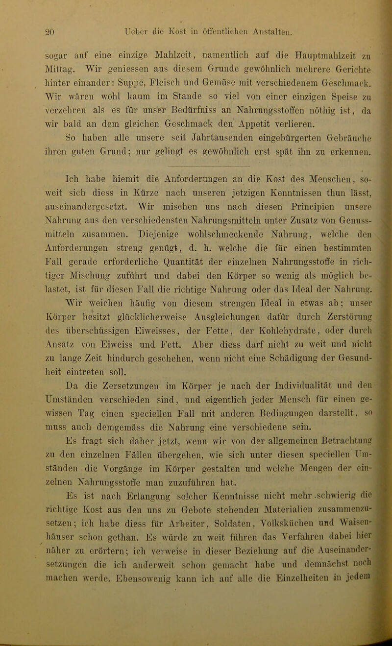 sogar auf eine einzige Mahlzeit, namentlich auf die Hauptmahlzeit zu Mittag. Wir geniessen aus diesem Grunde gewöhnlich mehrere Gerichte hinter einander: Suppe, Fleisch und Gemüse mit verschiedenem Geschmack. Wir wären wohl kaum im Stande so viel von einer einzigen Speise zu verzehren als es für unser Bedürfniss an Nahrungsstoffen nöthig ist, da wir bald an dem gleichen Geschmack den Appetit verlieren. So haben alle unsere seit Jahrtausenden eingebürgerten Gebräuche ihren guten Grund; nur gelingt es gewöhnlich erst spät ihn zu erkennen. Ich habe liiemit die Anforderungen an die Kost des Menschen, so- weit sich diess in Kürze nach unseren jetzigen Kenntnissen tliun lässt, auseinandergesetzt. Wir mischen uns nach diesen Principien unsere Nahrung aus den verschiedensten Nahrungsmitteln unter Zusatz von Genuss- mitteln zusammen. Diejenige wohlschmeckende Nahrung, welche den Anforderungen streng genügt, d. h. welche die für einen bestimmten Fall gerade erforderliche Quantität der einzelnen Nahrungsstoffe in rich- tiger Mischung zuführt und dabei den Körper so wenig als möglich be- lastet, ist für diesen Fall die richtige Nahrung oder das Ideal der Nahrung. Wir weichen häufig von diesem strengen Ideal in etwas ah; unser Körper besitzt glücklicherweise Ausgleichungen dafür durch Zerstörung des überschüssigen Eiweisses, der Fette, der Kohlehydrate, oder durch Ansatz von Eiweiss und Fett. Aber diess darf nicht zu weit und nicht zu lange Zeit hindurch geschehen, wenn nicht eine Schädigung der Gesund- heit eintreten soll. Da die Zersetzungen im Körper je nach der Individualität und den Umständen verschieden sind, und eigentlich jeder Mensch für einen ge- wissen Tag einen speciellen Fall mit anderen Bedingungen darstellt , so muss auch demgemäss die Nahrung eine verschiedene sein. Es fragt sich daher jetzt, wenn wir von der allgemeinen Betrachtung zu den einzelnen P’ällen übergehen, wie sich unter diesen speciellen Um- ständen die Vorgänge im Körper gestalten und welche Mengen der ein- zelnen Nahrungsstoffe man zuzuführen hat. Es ist nach Erlangung solcher Kenntnisse nicht mehr .schwierig die richtige Kost aus den uns zu Gebote stehenden Materialien zusammenzu- setzen; ich habe diess für Arbeiter, Soldaten, Volksküchen und Waisen- häuser schon getlian. Es würde zu weit führen das Verfahren dabei hier näher zu erörtern; ich verweise in dieser Beziehung auf die Auseinander- setzungen die ich anderweit schon gemacht habe und demnächst noch machen werde. Ebensowenitr kann ich auf alle die Einzelheiten in jedem