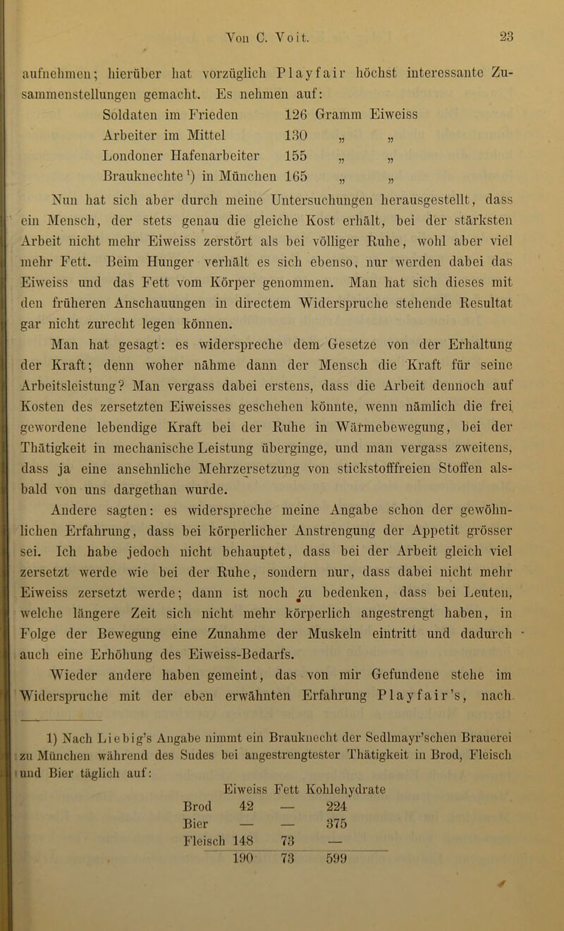 aufnehmen; hierüber hat vorzüglich Play fair höchst interessante Zu- sammenstellungen gemacht. Es nehmen auf: Soldaten im Frieden 126 Gramm Eiwciss Arbeiter im Mittel 130 „ „ Londoner Hafenarbeiter 155 „ „ Brauknechte1) in München 165 „ „ Nun hat sich aber durch meine Untersuchungen lierausgestellt, dass ein Mensch, der stets genau die gleiche Kost erhält, bei der stärksten Arbeit nicht mehr Eiweiss zerstört als bei völliger Bube, wohl aber viel mehr Fett. Beim Hunger verhält es sich ebenso, nur werden dabei das Eiweiss und das Fett vom Körper genommen. Man hat sich dieses mit den früheren Anschauungen in directem Widerspruche stehende Resultat gar nicht zurecht legen können. Man hat gesagt: es widerspreche dem Gesetze von der Erhaltung der Kraft; denn woher nähme dann der Mensch die Kraft für seine Arbeitsleistung? Man vergass dabei erstens, dass die Arbeit dennoch auf Kosten des zersetzten Eiweisses geschehen könnte, wenn nämlich die frei gewordene lebendige Kraft bei der Ruhe in Wärmebewegung, bei der Thätigkeit in mechanische Leistung überginge, und man vergass zweitens, dass ja eine ansehnliche Mehrzersetzung von stickstofffreien Stoffen als- bald von uns dargethan wurde. Andere sagten: es widerspreche meine Angabe schon der gewöhn- lichen Erfahrung, dass bei körperlicher Anstrengung der Appetit grösser sei. Ich habe jedoch nicht behauptet, dass bei der Arbeit gleich viel zersetzt werde wie bei der Ruhe, sondern nur, dass dabei nicht mehr Eiweiss zersetzt werde; dann ist noch zu bedenken, dass bei Leuten, welche längere Zeit sich nicht mehr körperlich angestrengt haben, in Folge der Bewegung eine Zunahme der Muskeln eintritt und dadurch - auch eine Erhöhung des Eiweiss-Bedarfs. Wieder andere haben gemeint, das von mir Gefundene stehe im Widerspruche mit der eben erwähnten Erfahrung Playfair’s, nach 1) Nach Licbig’s Angabe nimmt ein Brauknecht der Sedlmayr’schen Brauerei zu München während des Sudes bei angestrengtester Thätigkeit in Brod, Fleisch und Bier täglich auf: Eiweiss Fett Kohlehydrate Brod 42 — 224 Bier — — 375 Fleisch 148 73 — 4 190 73 599