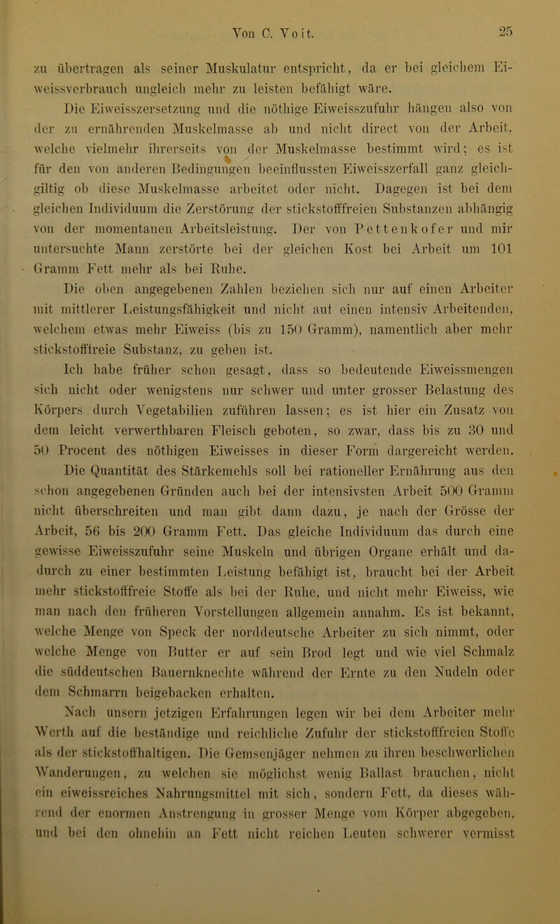 zu übertragen als seiner Muskulatur entspricht, da er bei gleichem Ei- weissverbrauch ungleich mehr zu leisten befähigt wäre. Die Eiweisszersetzung und die nöthige Eiweisszufuhr hängen also von der zu ernährenden Muskelmasse ab und nicht direct von der Arbeit, welche vielmehr ihrerseits von der Muskelmasse bestimmt wird; es ist für den von anderen Bedingungen beeinflussten Eiweisszerfall ganz gleich- giltig ob diese Muskelmasse arbeitet oder nicht. Dagegen ist bei dem gleichen Individuum die Zerstörung der stickstofffreien Substanzen abhängig von der momentanen Arbeitsleistung. Der von Pettenkofer und mir untersuchte Mann zerstörte bei der gleichen Kost bei Arbeit um 101 - Gramm Fett mehr als bei Kühe. Die oben angegebenen Zahlen beziehen sich nur auf einen Arbeiter mit mittlerer Leistungsfähigkeit und nicht aut einen intensiv Arbeitenden, welchem etwas mehr Eiweiss (bis zu 150 Gramm), namentlich aber mehr stickstofffreie Substanz, zu geben ist. Ich habe früher schon gesagt, dass so bedeutende Eiweissmengen sich nicht oder wenigstens nur schwer und unter grosser Belastung des Körpers durch Vegetabilien zuführen lassen; es ist liier ein Zusatz von dem leicht verwerthbaren Fleisch geboten, so zwar, dass bis zu 30 und 50 Procent des nöthigen Eiweisses in dieser Form dargereicht werden. Die Quantität des Stärkemehls soll bei rationeller Ernährung aus den schon angegebenen Gründen auch bei der intensivsten Arbeit 500 Gramm nicht überschreiten und man gibt dann dazu, je nach der Grösse der Arbeit, 56 bis 200 Gramm Fett. Das gleiche Individuum das durch eine gewisse Eiweisszufuhr seine Muskeln und übrigen Organe erhält und da- durch zu einer bestimmten Leistung befähigt ist, braucht bei der Arbeit mehr stickstofffreie Stoffe als bei der Ruhe, und nicht mehr Eiweiss, wie man nach den früheren Vorstellungen allgemein annahm. Es ist bekannt, welche Menge von Speck der norddeutsche Arbeiter zu sich nimmt, oder welche Menge von Butter er auf sein Brod legt und wie viel Schmalz die süddeutschen Bauernknechte während der Ernte zu den Nudeln oder dem Schmarrn beigebacken erhalten. Nach unsern jetzigen Erfahrungen legen wir bei dem Arbeiter mehr Werth auf die beständige und reichliche Zufuhr der stickstofffreien Stoffe als der stickstoffhaltigen. Die Gemsenjäger nehmen zu ihren beschwerlichen Wanderungen, zu welchen sie möglichst wenig Ballast brauchen. nicht ein eiweissreiches Nahrungsmittel mit sich, sondern Fett, da dieses wäh- rend der enormen Anstrengung in grosser Menge vom Körper abgegeben, und bei den ohnehin an Fett nicht reichen Leuten schwerer vermisst