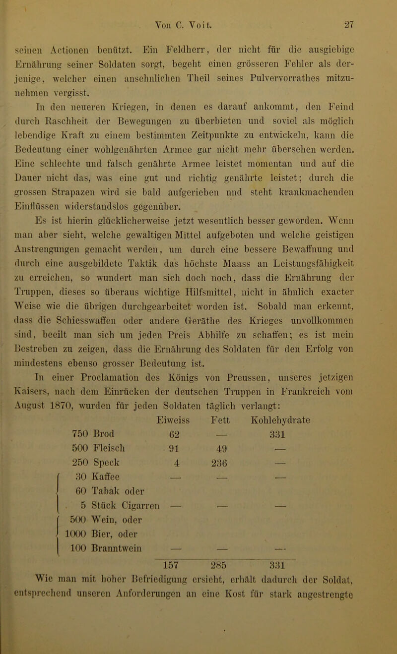 seinen Actionen benützt. Ein Feldherr, der nicht für die ausgiebige Ernährung seiner Soldaten sorgt, begeht einen grösseren Fehler als der- jenige, welcher einen ansehnlichen Theil seines Pulvervorrathes mitzu- nelimen vergisst. In den neueren Kriegen, in denen es darauf ankommt, den Feind durch Raschheit der Bewegungen zu überbieten und soviel als möglich lebendige Kraft zu einem bestimmten Zeitpunkte zu entwickeln, kann die Bedeutung einer wohlgenährten Armee gar nicht mehr übersehen werden. Eine schlechte und falsch genährte Armee leistet momentan und auf die Dauer nicht das, was eine gut und richtig genährte leistet; durch die grossen Strapazen wird sie bald aufgerieben und steht krankmachenden Einflüssen widerstandslos gegenüber. Es ist hierin glücklicherweise jetzt wesentlich besser geworden. Wenn man aber sieht, welche gewaltigen Mittel aufgeboten und welche geistigen Anstrengungen gemacht werden, um durch eine bessere Bewaffnung und durch eine ausgebildete Taktik das höchste Maass an Leistungsfähigkeit zu erreichen, so wundert man sich doch noch, dass die Ernährung der Truppen, dieses so überaus wichtige Hilfsmittel, nicht in ähnlich exacter Weise wie die übrigen durchgearbeitet worden ist. Sobald man erkennt, dass die Schiesswaffen oder andere Geräthe des Krieges unvollkommen sind, beeilt man sich um jeden Preis Abhilfe zu schaffen; es ist mein Bestreben zu zeigen, dass die Ernährung des Soldaten für den Erfolg von mindestens ebenso grosser Bedeutung ist. In einer Proclamation des Königs von Preussen, unseres jetzigen Kaisers, nach dem Einrücken der deutschen Truppen in Frankreich vom August 1870, wurden für jeden Soldaten täglich verlangt: Eiweiss Fett Kohlehydrate 750 Brod 62 — 331 500 Fleisch 91 49 •— 250 Speck 4 286 — 80 Kaffee — •— — 60 Tabak oder 5 Stück Cigarr< 311 — — — 500 Wein, oder 1000 Bier, oder 100 Branntwein — — — 157 285 331 Wie man mit hoher Befriedigung ersieht, erhält dadurch der Soldat, entsprechend unseren Anforderungen an eine Kost für stark angestrengte