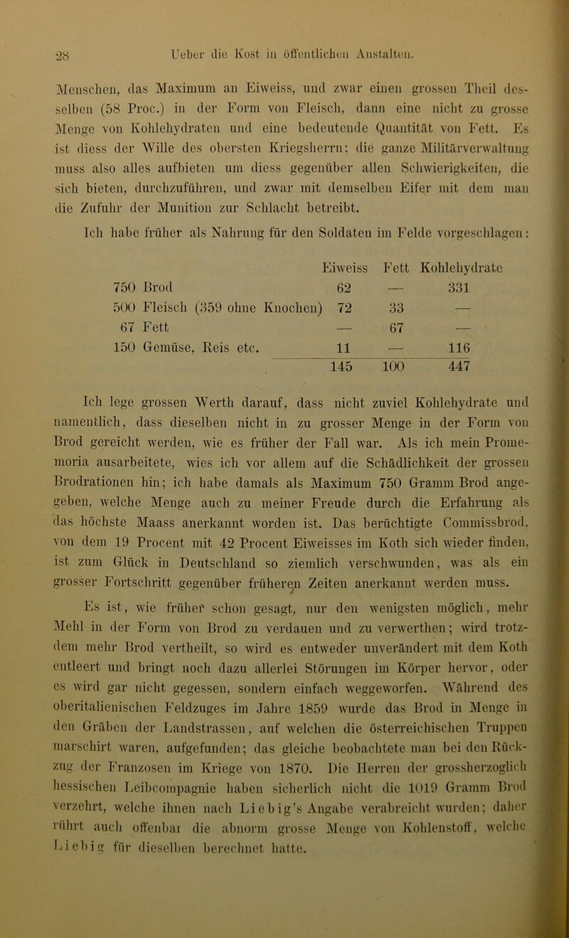 Menschen, das Maximum an Eiweiss, und zwar einen grossen Tlieil des- selben (58 Proc.) in der Form von Fleisch, dann eine nicht zu grosse Menge von Kohlehydraten und eine bedeutende Quantität von Fett. Es ist diess der Wille des obersten Kriegsherrn; die ganze Militärverwaltung muss also alles aufbieten um diess gegenüber allen Schwierigkeiten, die sich bieten, durchzuführen, und zwar mit demselben Eifer mit dem man die Zufuhr der Munition zur Schlacht betreibt. Ich habe früher als Nahrung für den Soldaten im Felde vorgeschlagen: Eiweiss Fett Kohlehydrate 750 Brod 62 — 331 500 Fleisch (359 ohne Knochen) 72 33 67 Fett — 67 — 150 Gemüse, Reis etc. 11 — 116 145 100 447 Ich lege grossen Werth darauf, dass nicht zuviel Kohlehydrate und namentlich, dass dieselben nicht in zu grosser Menge in der Form von Brod gereicht werden, wie es früher der Fall war. Als ich mein Prome- moria ausarbeitete, wies ich vor allem auf die Schädlichkeit der grossen Brodrationen hin; ich habe damals als Maximum 750 Gramm Brod ange- geben, welche Menge auch zu meiner Freude durch die Erfahrung als das höchste Maass anerkannt worden ist. Das berüchtigte Commissbrod, von dem 19 Procent mit 42 Procent Eiweisses im Koth sich wieder finden, ist zum Glück in Deutschland so ziemlich verschwunden, was als ein grosser Fortschritt gegenüber früheren Zeiten anerkannt werden muss. Es ist, wie früher schon gesagt, nur den wenigsten möglich, mehr Mehl in der Form von Brod zu verdauen und zu venverthen; wird trotz- dem mehr Brod vertheilt, so wird es entweder unverändert mit dem Koth entleert und bringt noch dazu allerlei Störungen im Körper hervor, oder cs wird gar nicht gegessen, sondern einfach weggeworfen. Während des oberitalienischen Feldzuges im Jahre 1859 wurde das Brod in Menge in den Gräben der Landstrassen, auf welchen die österreichischen Truppen marschirt waren, aufgefunden; das gleiche beobachtete man bei den Rück- zug der Franzosen im Kriege von 1870. Die Herren der grossherzoglich hessischen Leibcompagnie haben sicherlich nicht die 1019 Gramm Brod verzehrt, welche ihnen nach Li e big’s Angabe verabreicht wurden; daher rührt auch offenbar die abnorm grosse Menge von Kohlenstoff, welche Liebig für dieselben berechnet hatte.
