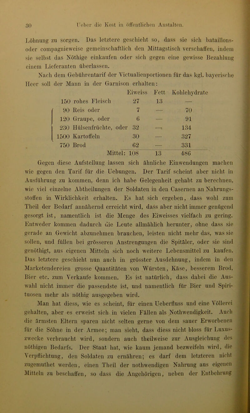 Löhnung zu sorgen. Das letztere geschieht so, dass sie sich bataillons- oder compagnieweise gemeinschaftlich den Mittagstisch verschaffen, indem sie selbst das Notlüge einkaufen oder sich gegen eine gewisse Bezahlung einem Lieferanten überlassen. Nach dem Gebührentarif der Victualienportionen für das kgl. bayerische Heer soll der Mann in der Garnison erhalten: Eiweiss Fett Kohlehydrate 150 rohes Fleisch 27 13 — 90 Reis oder 7 — 70 120 Graupe, oder 6 — 91 230 Hülsenfrüchte, oder 32 —7 134 1500 Kartoffeln 30 — 327 750 Brod 62 — 331 Mittel: 108 13 486 Gegen diese Aufstellung lassen sich ähnliche Einwendungen machen wie gegen den Tarif für die Uebungen. Der Tarif scheint aber nicht in Ausführung zu kommen, denn ich habe Gelegenheit gehabt zu berechnen, wie viel einzelne Abtheilungen der Soldaten in den Casernen an Nahrungs- stoffen in Wirklichkeit erhalten. Es hat sich ergeben, dass wohl zum Theil der Bedarf annähernd erreicht wird, dass aber nicht immer genügend gesorgt ist, namentlich ist die Menge des Eiweisses vielfach zu gering. Entweder kommen dadurch die Leute allmählich herunter, ohne dass sie gerade an Gewicht abzunehmen brauchen, leisten nicht mehr das, was sie sollen, und füllen bei grösseren Anstrengungen die Spitäler, oder sie sind genöthigt, aus eigenen Mitteln sich noch weitere Lebensmittel zu kaufen. Das letztere geschieht nun auch in grösster Ausdehnung, indem in den Marketendereien grosse Quantitäten von Würsten, Käse, besserem Brod, Bier etc. zum Verkaufe kommen. Es ist natürlich, dass dabei die Aus- wahl nicht immer die passendste ist, und namentlich für Bier und Spiri- tuosen mehr als nötliig ausgegeben wird. Man hat diess, wie es scheint, für einen Ueberfluss und eine Völlerei gehalten, aber es erweist sich in vielen Fällen als Nothwendigkeit. Auch die ärmsten Eltern sparen nicht selten gerne von dem sauer Erworbenen für die Söhne in der Armee; man sieht, dass diess nicht bloss für Luxus- zwecke verbraucht wird, sondern auch theilweise zur Ausgleichung des nöthigen Bedarfs. Der Staat hat, wie kaum jemand bezweifeln wird, die Verpflichtung, den Soldaten zu ernähren; es darf dem letzteren nicht zugemuthet werden, einen Theil der nothwendigen Nahrung aus eigenen Mitteln zu beschaffen, so dass die Angehörigen, neben der Entbehrung
