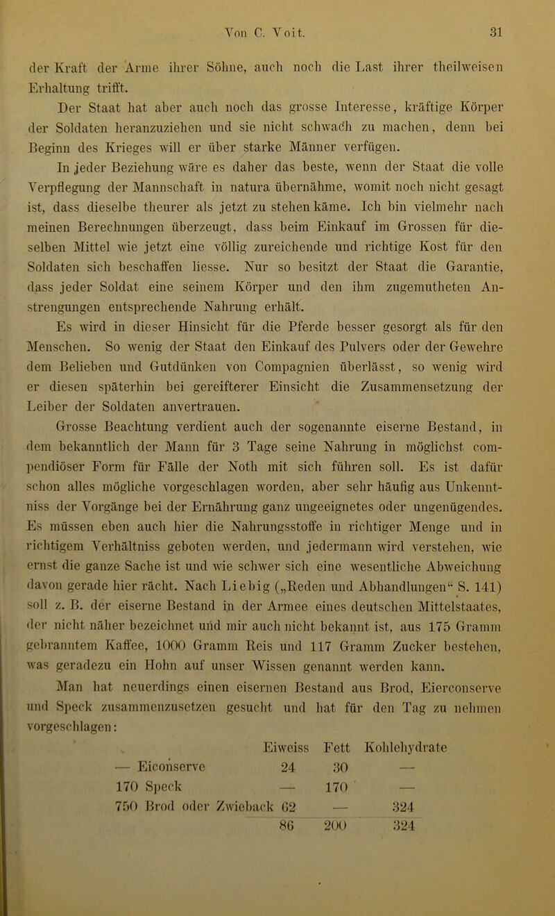 der Kraft der Arme ihrer Söhne, auch noch die Last ihrer theilweisen Erhaltung trifft. Der Staat hat aber auch noch das grosse Interesse, kräftige Körper der Soldaten heranzuziehen und sie nicht schwatfh zu machen, denn bei Beginn des Krieges will er über starke Männer verfügen. In jeder Beziehung wäre es daher das beste, wenn der Staat die volle Verpflegung der Mannschaft in natura übernähme, womit noch nicht gesagt ist, dass dieselbe theurer als jetzt zu stehen käme. Ich bin vielmehr nach meinen Berechnungen überzeugt, dass beim Einkauf im Grossen für die- selben Mittel wie jetzt eine völlig zureichende und richtige Kost für den Soldaten sich beschaffen Hesse. Nur so besitzt der Staat die Garantie, dass jeder Soldat eine seinem Körper und den ihm zugemutheten An- strengungen entsprechende Nahrung erhält. Es wird in dieser Hinsicht für die Pferde besser gesorgt als für den Menschen. So wenig der Staat den Einkauf des Pulvers oder der Gewehre dem Belieben und Gutdünken von Compagnien überlässt, so wenig wird er diesen späterhin bei gereifterer Einsicht die Zusammensetzung der Leiber der Soldaten anvertrauen. Grosse Beachtung verdient auch der sogenannte eiserne Bestand, in dem bekanntlich der Mann für 3 Tage seine Nahrung in möglichst com- pendiöser Form für Fälle der Noth mit sich führen soll. Es ist dafür schon alles mögliche vorgeschlagen worden, aber sehr häufig aus Unkennt- niss der Vorgänge bei der Ernährung ganz ungeeignetes oder ungenügendes. Es müssen eben auch hier die Nahrungsstoffe in richtiger Menge und in richtigem Verhältniss geboten werden, und jedermann wird verstehen, wie ernst die ganze Sache ist und wie schwer sich eine wesentliche Abweichung davon gerade hier rächt. Nach Liebig („Reden und Abhandlungen“ S. 141) soll z. B. der eiserne Bestand in der Armee eines deutschen Mittelstaates, der nicht näher bezeichnet und mir auch nicht bekannt ist, aus 175 Gramm gebranntem Kaffee, 1000 Gramm Reis und 117 Gramm Zucker bestehen, was geradezu ein Hohn auf unser Wissen genannt werden kann. Man hat neuerdings einen eisernen Bestand aus Brod, Eierconserve und Speck zusammenzusetzen gesucht und hat für den Tag zu nehmen vorgeschlagen: Eiweiss Fett Kohlehydrate — Eiconserve 24 30 — 170 Speck — 170 •— 750 Brod oder Zwieback 62 — 321 86 200 324