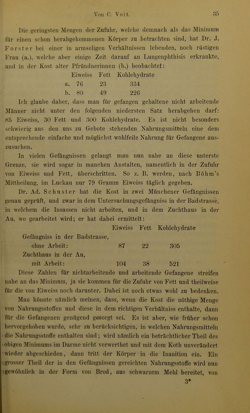 Die geringsten Mengen der Zufuhr, welche demnach als das Minimum für einen schon herabgekommenen Körper zu betrachten sind, hat Dr. J. Förster hei einer in armseligen Verhältnissen lebenden, noch rüstigen Frau (a.), welche aber einige Zeit darauf an Lungenphthisis erkrankte, und in der Kost alter Pfründnerinnen (b.) beobachtet: Eiweiss Fett Kohlehydrate a. 76 23 334 b. 80 49 226 Ich glaube daher, dass man für gefangen gehaltene nicht arbeitende Männer nicht unter den folgenden niedersten Satz herabgehen darf: 85 Eiweiss, 30 Fett und 300 Kohlehydrate. Es ist nicht besonders schwierig aus den uns zu Gebote stehenden Nahrungsmitteln eine dem entsprechende einfache und möglichst wohlfeile Nahrung für Gefangene aus- zusuchen. In vielen Gefängnissen gelangt man nun nahe an diese unterste Grenze, sie wird sogar in manchen Anstalten, namentlich in der Zufuhr von Eiweiss und Fett, überschritten. So z. B. werden, nach Böhm’s Mittheilung, im Luckau nur 79 Gramm Eiweiss täglich gegeben. Dr. Ad. Schuster hat die Kost in zwei Münchener Gefängnissen genau geprüft, und zwar in dem Untersuchungsgefängniss in der Badstrass’e, in welchem die Insassen nicht arbeiten, und in dem Zuchthaus in der Au, wo gearbeitet wird; er hat dabei ermittelt: Eiweiss Fett Kohlehydrate Gefängniss in der Badstrasse, ohne Arbeit: 87 22 305 Zuchthaus in der Au, mit Arbeit: 104 38 521 Diese Zahlen für nichtarbeitende und arbeitende Gefangene streifen nahe an das Minimum, ja sie kommen für die Zufuhr von Fett und theilweise für die von Eiweiss noch darunter. Dabei ist noch etwas wohl zu bedenken. Man könnte nämlich meinen, dass, wenn die Kost die nöthige Menge von Nahrungsstoffen und diese in dem richtigen Verhältniss enthalte, dann für die Gefangenen genügend gesorgt sei. Es ist aber, wie früher schon hervorgehoben wurde, sehr zu berücksichtigen, in welchen Nahrungsmitteln die Nahrungsstoffe enthalten sind; wird nämlich ein beträchtlicher Tlieil des obigen Minimums im Darme nicht verwerthet und mit dem Koth unverändert wieder abgeschieden, dann tritt der Körper in die Inanition ein. Ein : grosser Tlieil der in den Gefängnissen gereichten Nahrungsstoffe wird nun i gewöhnlich in der Form von ßrod, aus schwarzem Mehl bereitet, von 3*
