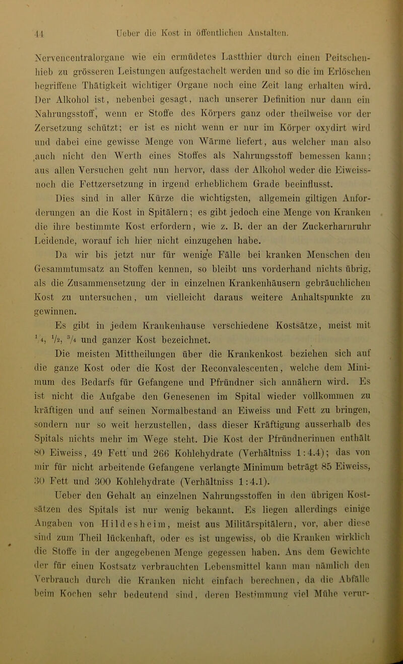 Nervencentralorganc wie ein ermüdetes Lasttliier durch einen Peitschen- liieb zu grösseren Leistungen aufgestachelt werden und so die im Erlöschen begriffene Thätigkeit wichtiger Organe noch eine Zeit lang erhalten wird. Der Alkohol ist, nebenbei gesagt, nach unserer Definition nur dann ein Nahrungsstoff, wenn er Stoffe des Körpers ganz oder theilweise vor der Zersetzung schützt; er ist es nicht wenn er nur im Körper oxydirt wird und dabei eine gewisse Menge von Wärme liefert, aus welcher man also .auch nicht den Werth eines Stoffes als Nahrungsstoff bemessen kann; aus allen Versuchen geht nun hervor, dass der Alkohol weder die Eiweiss- noch die Fettzersetzung in irgend erheblichem Grade beeinflusst. Dies sind in aller Kürze die wichtigsten, allgemein gütigen Anfor- derungen an die Kost in Spitälern; es gibt jedoch eine Menge von Kranken die ihre bestimmte Kost erfordern, wie z. B. der an der Zuckerharnruhr Leidende, worauf ich hier nicht einzugehen habe. Da wir bis jetzt nur für wenige Fälle bei kranken Menschen den Gesammtumsatz an Stoffen kennen, so bleibt uns vorderhand nichts übrig, als die Zusammensetzung der in einzelnen Krankenhäusern gebräuchlichen Kost zu untersuchen, um vielleicht daraus weitere Anhaltspunkte zu gewinnen. Es gibt in jedem Krankenhause verschiedene Kostsätze, meist mit 14, V2, 3/4 und ganzer Kost bezeichnet. Die meisten Mittheilungen über die Krankenkost beziehen sich auf die ganze Kost oder die Kost der Reconvalescenten, welche dem Mini- mum des Bedarfs für Gefangene und Pfründner sich annähern wird. Es ist nicht die Aufgabe den Genesenen im Spital wieder vollkommen zu kräftigen und auf seinen Normalbestand an Eiweiss und Fett zu bringen, sondern nur so weit herzustellen, dass dieser Kräftigung ausserhalb des Spitals nichts mehr im Wege steht. Die Kost der Pfründuerinnen enthält SO Eiweiss, 49 Fett und 266 Kohlehydrate (Verhältniss 1:4.4); das von mir für nicht arbeitende Gefangene verlangte Minimum beträgt 85 Eiweiss, 30 Fett und 300 Kohlehydrate (Verhältniss 1:4.1). lieber den Gehalt an einzelnen Nahrungsstoffen in den übrigen Kost- sätzen des Spitals ist nur wenig bekannt. Es liegen allerdings einige Angaben von Hildesheim, meist aus Militärspitälern, vor, aber diese sind zum Theil lückenhaft, oder es ist ungewiss, ob die Kranken wirklich die Stoffe in der angegebenen Menge gegessen haben. Ans dem Gewichte der für einen Kostsatz verbrauchten Lebensmittel kann man nämlich den Verbrauch durch die Kranken nicht einfach berechnen, da die Abfälle beim Kochen sein1 bedeutend sind, deren Bestimmung viel Mühe verur-