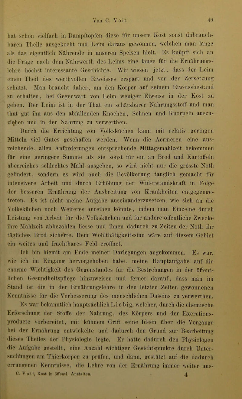 hat schon vielfach in Dampftöpfen diese für unsere Kost, sonst unbrauch- baren Theile ausgekocht und Leim daraus gewonnen, welchen man lange als das eigentlich Nährende in unseren Speisen hielt. Es knüpft sich an die Frage nach dem Nährwerth des Leims eine lange für die Ernährungs- lehre höchst interessante Geschichte. Wir wissen jetzt, dass der Leim einen Theil des werthvollen Eiweisses erspart und vor der Zersetzung schützt. Man braucht daher, um den Körper auf seinem Eiweissbestand zu erhalten, hei Gegenwart von Leim weniger Eiweiss in der Kost zu geben. Der Leim ist in der That ein schätzbarer Nahrungsstoff und man tliut gut ihn aus den abfallenden Knochen, Sehnen und Knorpeln auszu- zi<*hen und in der Nahrung zu verwerthen. Durch die Errichtung von Volksküchen kann mit relativ geringen Mitteln viel Gutes geschaffen werden. Wenn die Aermeren eine aus- reichende, allen Anforderungen entsprechende Mittagsmahlzeit bekommen für eine geringere Summe als sie sonst für ein an Brod und Kartoffeln überreiches schlechtes Mahl ausgeben, so wird nicht nur die grösste Notli gelindert , sondern es wird auch die Bevölkerung tauglich gemacht für intensivere Arbeit und durch Erhöhung der Widerstandskraft in Folge der besseren Ernährung der Ausbreitung von Krankheiten entgegenge- treten. Es ist nicht meine Aufgabe auseinanderzusetzen, wie sich an die Volksküchen noch Weiteres anreihen könnte, indem man Einzelne durch Leistung von Arbeit für die Volksküchen und für andere öffentliche Zwecke ihre Mahlzeit abbezahlen Hesse und ihnen dadurch zu Zeiten der Notli ihr tägliches Brod sicherte. Dem Wohlthätigkeitssinn wäre auf diesem Gebiet ein weites und fruchtbares Feld eröffnet. Ich bin biemit, am Ende meiner Darlegungen angekommen. Es war. wie ich im Eingang hervorgehoben habe, meine Hauptaufgabe auf die enorme Wichtigkeit des Gegenstandes für die Bestrebungen in der öffent- lichen Gesundheitspflege hinzuweisen und ferner darauf, dass man im Stand ist die in der Ernährungslehre in den letzten Zeiten gewonnenen Kenntnisse für die Verbesserung des menschlichen Daseins zu verwerthen. Es war bekanntlich hauptsächlich Li e big, welcher, durch die chemische Erforschung der Stoffe der Nahrung, des Körpers und der Excretions- producte vorbereitet, mit kühnem Griff seine Ideen über die Vorgänge bei der Ernährung entwickelte und dadurch den Grund zur Bearbeitung dieses Theiles der Physiologie legte. Er hatte dadurch den Physiologen die Aufgabe gestellt, eine Anzahl wichtiger Gesichtspunkte durch Unter- suchungen am Thierkörper zu prüfen, und dann, gestützt auf die dadurch errungenen Kenntnisse, die Lehre von der Ernährung immer weiter aus- C. Voit, Kost in öfTentl. Anstalten. 4