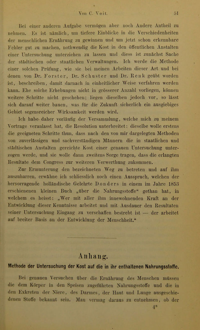 Bei einer anderen Aufgabe vermögen aber noch Andere Antlieil zu nehmen. Es ist nämlich, um tiefere Einblicke in die Verschiedenheiten der menschlichen Ernährung zu gewinnen und um jetzt schon erkennbare Fehler gut zu machen, nothwendig die Kost in den öffentlichen Anstalten einer Untersuchung unterziehen zu lassen und diess ist zunächst Sache der städtischen oder staatlichen Verwaltungen. Ich werde die Methode einer solchen Prüfung, wie sie bei meinen Arbeiten dieser Art und bei denen von Dr. Förster, Dr. Schuster und Dr. Renk geübt worden ist, beschreiben, damit darnach in einheitlicher Weise verfahren werden kann. Ehe solche Erhebungen nicht in grösserer Anzahl vorliegen, können weitere Schritte nicht geschehen; liegen dieselben jedoch vor, so lässt sich darauf weiter bauen, was für die Zukunft sicherlich ein ausgiebiges Gebiet segensreicher Wirksamkeit werden wird. Ich habe daher vorläufig der Versammlung, welche mich zu meinem Vortrage veranlasst hat, die Resolution unterbreitet: dieselbe wolle erstens die geeigneten Schritte thun, dass nach den von mir dargelegten Methoden von zuverlässigen und sachverständigen Männern die in staatlichen und städtischen Anstalten gereichte Kost einer genauen Untersuchung unter- zogen werde, und sic wolle dann zweitens Sorge tragen, dass die erlangten Resultate dem Congress zur weiteren Verwerthung zukommen. Zur Ermunterung den bezeichneten Weg zu betreten und auf ihm auszuharren, erwähne ich schliesslich noch einen Ausspruch, welchen der hervorragende holländische Gelehrte Don der s in einem im Jahre 1853 erschienenen kleinen Buch „über die Nahrungsstoffe“ gethan hat, in welchem es heisst: „Wer mit aller ihm innewohnenden Kraft an der Entwicklung dieser Kenntnisse arbeitet und mit Ausdauer den Resultaten seiner Untersuchung Eingang zu verschaffen bestrebt ist — der arbeitet auf breiter Basis an der Entwicklung der Menschheit.“ Anhang. Methode der Untersuchung der Kost auf die in ihr enthaltenen Nahrungsstoffe. Bei genauen Versuchen über die Ernährung des Menschen müssen die dem Körper in den Speisen zugeführten Nahrungsstoffc und die in Gen Exkreten der Niere, des Darmes, der Haut und Lunge ausgeschie- denen Stoffe bekannt sein. Man vermag daraus zu entnehmen, ob der 4*