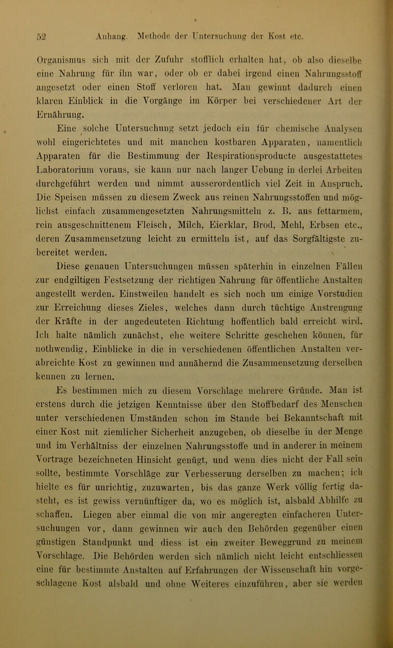 Organismus sich mit der Zufuhr stofflich erhalten hat, ob also dieselbe eine Nahrung für ihn war, oder ob er dabei irgend einen Nahrungsstoff angesetzt oder einen Stoff' verloren bat. Man gewinnt dadurch einen klaren Einblick in die Vorgänge im Körper bei verschiedener Art der Ernährung. Eine solche Untersuchung setzt jedoch ein für chemische Analysen wohl eingerichtetes und mit manchen kostbaren Apparaten, namentlich Apparaten für die Bestimmung der Respirationsproducte ausgestattetes Laboratorium voraus, sie kann nur nach langer Uebung in derlei Arbeiten durchgeführt werden und nimmt ausserordentlich viel Zeit in Anspruch. Die Speisen müssen zu diesem Zweck aus reinen Nahrungsstoffen und mög- lichst einfach zusammengesetzten Nahrungsmitteln z. B. aus fettarmem, rein ausgeschnittenem Fleisch, Milch, Eierklar, Brod, Mehl, Erbsen etc., deren Zusammensetzung leicht zu ermitteln ist, auf das Sorgfältigste zu- bereitet werden. Diese genauen Untersuchungen müssen späterhin in einzelnen Fällen zur endgiltigen Festsetzung der richtigen Nahrung für öffentliche Anstalten angestellt werden. Einstweilen handelt es sich noch um einige Vorstudien zur Erreichung dieses Zieles, welches dann durch tüchtige Anstrengung der Kräfte in der angedeuteten Richtung hoffentlich bald erreicht wird. Ich halte nämlich zunächst, ehe weitere Schritte geschehen können, für nothwendig, Einblicke in die in verschiedenen öffentlichen Anstalten ver- abreichte Kost zu gewinnen und annähernd die Zusammensetzung derselben kennen zu lernen. Es bestimmen mich zu diesem Vorschläge mehrere Gründe. Man ist erstens durch die jetzigen Kenntnisse über den Stoffbedarf des Menschen unter verschiedenen Umständen schon im Stande bei Bekanntschaft mit einer Kost mit ziemlicher Sicherheit anzugeben, ob dieselbe in der Menge und im Verhältniss der einzelnen Nahrungsstoffe und in anderer in meinem Vortrage bezeichneten Hinsicht genügt, und wenn dies nicht der Fall sein sollte, bestimmte Vorschläge zur Verbesserung derselben zu machen; ich hielte es für unrichtig, zuzuwarten, bis das ganze Werk völlig fertig da- steht, cs ist gewiss vernünftiger da, wo es möglich ist, alsbald Abhilfe zu schaffen. Liegen aber einmal die von mir angeregten einfacheren Unter- suchungen vor, dann gewinnen wir auch den Behörden gegenüber einen günstigen Standpunkt und diess ist ein zweiter Beweggrund zu meinem Vorschläge. Die Behörden werden sich nämlich nicht leicht entschliessen eine für bestimmte Anstalten auf Erfahrungen der Wissenschaft hin vorge- schlagcne Kost alsbald und ohne Weiteres einzuführen, aber sic werden