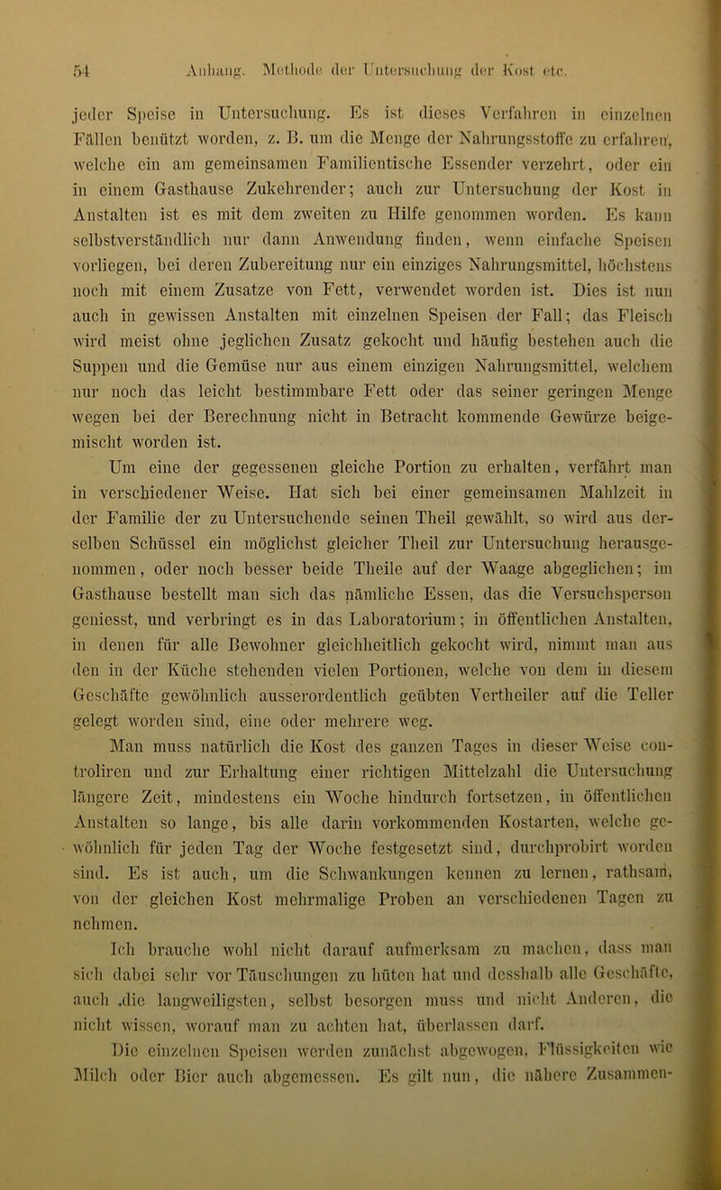 jeder Speise in Untersuchung. Es ist dieses Verfahren in einzelnen Füllen benützt worden, z. B. um die Menge der Nahrungsstoffe zu erfahren, welche ein am gemeinsamen Familientische Essender verzehrt, oder ein in einem Gasthause Zukehrender; auch zur Untersuchung der Kost in Anstalten ist es mit dem zweiten zu Hilfe genommen worden. Es kann selbstverständlich nur dann Anwendung finden, wenn einfache Speisen vorliegen, bei deren Zubereitung nur ein einziges Nahrungsmittel, höchstens noch mit einem Zusatze von Fett, verwendet worden ist. Dies ist nun auch in gewissen Anstalten mit einzelnen Speisen der Fall; das Fleisch wird meist ohne jeglichen Zusatz gekocht und häufig bestehen auch die Suppen und die Gemüse nur aus einem einzigen Nahrungsmittel, welchem nur noch das leicht bestimmbare Fett oder das seiner geringen Menge wegen bei der Berechnung nicht in Betracht kommende Gewürze beige- mischt worden ist. Um eine der gegessenen gleiche Portion zu erhalten, verfährt man in verschiedener Weise. Hat sich bei einer gemeinsamen Mahlzeit in der Familie der zu Untersuchende seinen Theil gewählt, so wird aus der- selben Schüssel ein möglichst gleicher Theil zur Untersuchung herausge- nommen, oder noch besser beide Tlieile auf der Waage abgeglichen; im Gasthause bestellt man sich das nämliche Essen, das die Versuchsperson geniesst, und verbringt es in das Laboratorium; in öffentlichen Anstalten, in denen für alle Bewohner gleichheitlich gekocht wird, nimmt man aus den in der Küche stehenden vielen Portionen, welche von dem in diesem Geschäfte gewöhnlich ausserordentlich geübten Vertheiler auf die Teller gelegt worden sind, eine oder mehrere weg. Man muss natürlich die Kost des ganzen Tages in dieser Weise cou- troliren und zur Erhaltung einer richtigen Mittelzahl die Untersuchung längere Zeit, mindestens ein Woche hindurch fortsetzen, in öffentlichen Anstalten so lange, bis alle darin vorkommenden Kostarten, welche ge- wöhnlich für jeden Tag der Woche festgesetzt sind, durchprobirt worden sind. Es ist auch, um die Schwankungen kennen zu lernen, rathsani, von der gleichen Kost mehrmalige Proben an verschiedenen Tagen zu nehmen. Ich brauche wohl nicht darauf aufmerksam zu machen, dass man sich dabei sehr vor Täuschungen zu hüten hat und dcsshalb alle Geschäfte, auch .die langweiligsten, selbst besorgen muss und nicht Anderen, die nicht wissen, worauf man zu achten hat, überlassen darf. Die einzelnen Speisen werden zunächst abgewogen, Flüssigkeiten wie Milch oder Bier auch abgemessen. Es gilt nun, die nähere Zusammen-